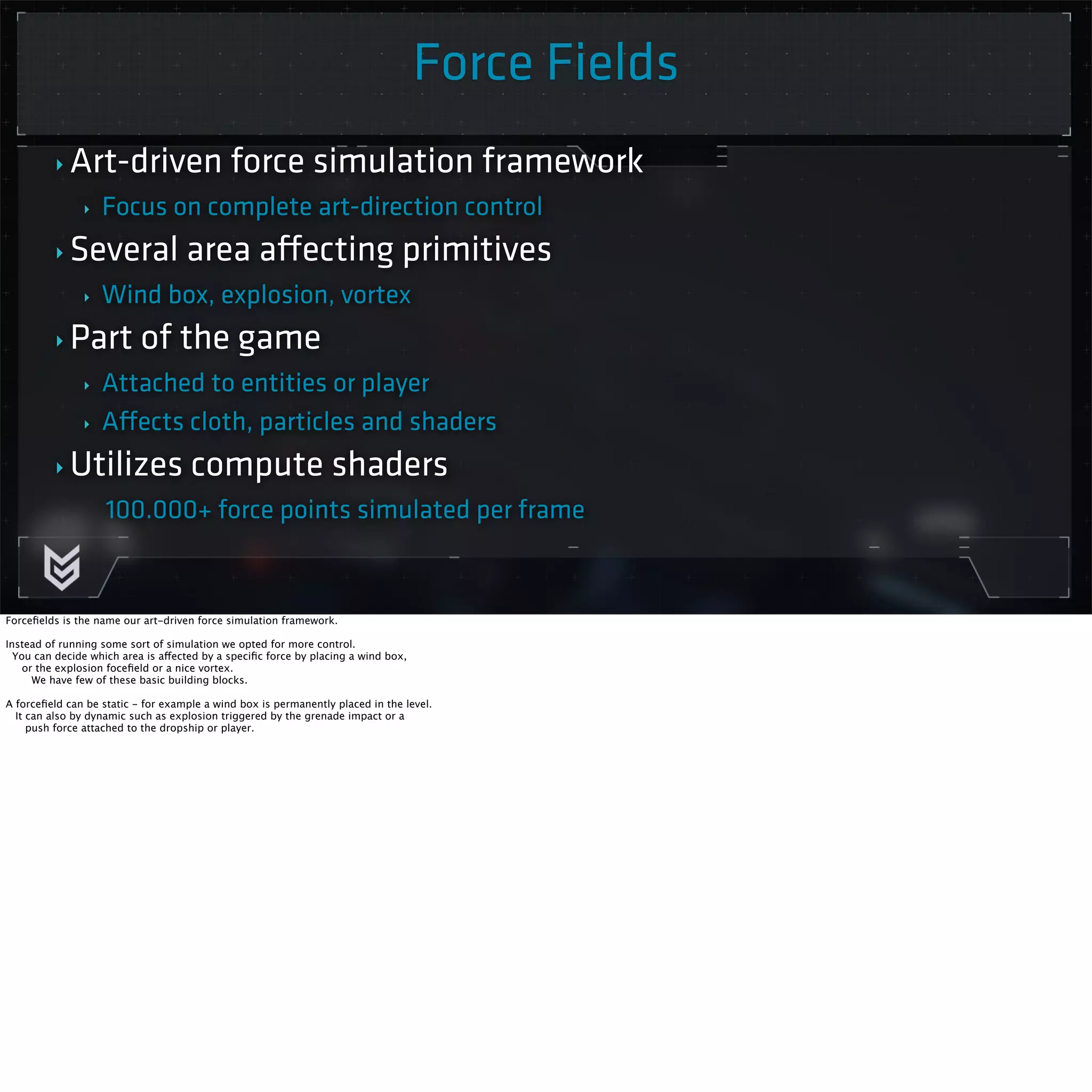 Force Fields 
‣ Art-driven force simulation framework 
‣ Focus on complete art-direction control 
‣ Several area affecting primitives 
‣ Wind box, explosion, vortex 
‣Part of the game 
‣ Attached to entities or player 
‣ Affects cloth, particles and shaders 
‣ Utilizes compute shaders 
100.000+ force points simulated per frame 
Forcefields is the name our art-driven force simulation framework. 
Instead of running some sort of simulation we opted for more control. 
You can decide which area is affected by a specific force by placing a wind box, 
or the explosion focefield or a nice vortex. 
We have few of these basic building blocks. 
A forcefield can be static - for example a wind box is permanently placed in the level. 
It can also by dynamic such as explosion triggered by the grenade impact or a 
push force attached to the dropship or player. 
 