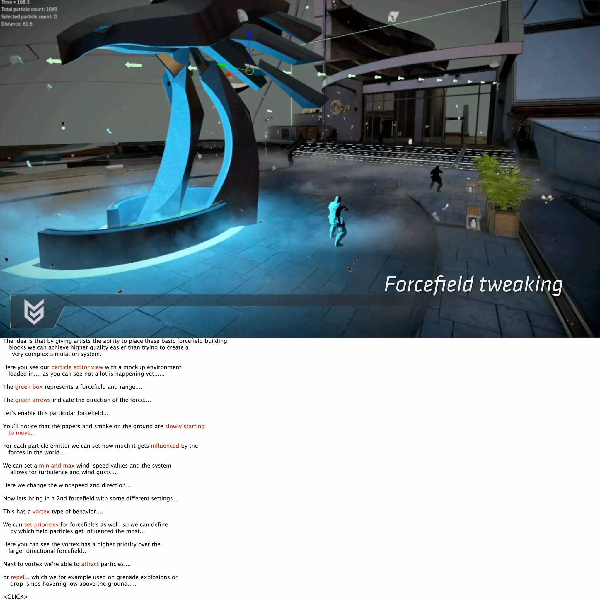 Forcefield tweaking 
The idea is that by giving artists the ability to place these basic forcefield building 
blocks we can achieve higher quality easier than trying to create a 
very complex simulation system. 
Here you see our particle editor view with a mockup environment 
loaded in.... as you can see not a lot is happening yet...... 
The green box represents a forcefield and range.... 
The green arrows indicate the direction of the force.... 
Let’s enable this particular forcefield... 
You’ll notice that the papers and smoke on the ground are slowly starting 
to move... 
For each particle emitter we can set how much it gets influenced by the 
forces in the world.... 
We can set a min and max wind-speed values and the system 
allows for turbulence and wind gusts... 
Here we change the windspeed and direction... 
Now lets bring in a 2nd forcefield with some different settings... 
This has a vortex type of behavior.... 
We can set priorities for forcefields as well, so we can define 
by which field particles get influenced the most... 
Here you can see the vortex has a higher priority over the 
larger directional forcefield.. 
Next to vortex we’re able to attract particles.... 
or repel... which we for example used on grenade explosions or 
drop-ships hovering low above the ground..... 
<CLICK> 
 