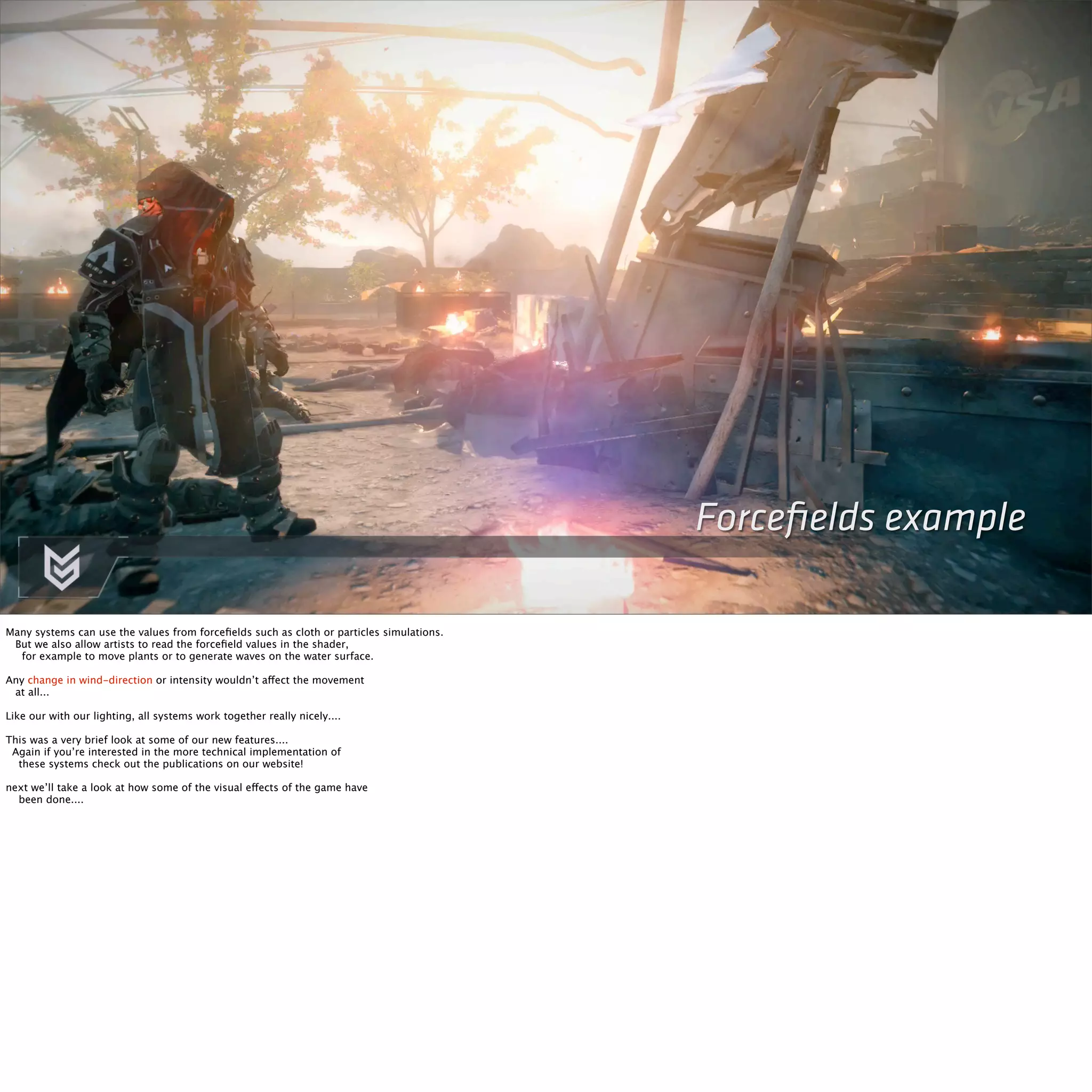 Forcefields example 
Many systems can use the values from forcefields such as cloth or particles simulations. 
But we also allow artists to read the forcefield values in the shader, 
for example to move plants or to generate waves on the water surface. 
Any change in wind-direction or intensity wouldn’t affect the movement 
at all... 
Like our with our lighting, all systems work together really nicely.... 
This was a very brief look at some of our new features.... 
Again if you’re interested in the more technical implementation of 
these systems check out the publications on our website! 
next we’ll take a look at how some of the visual effects of the game have 
been done.... 
 