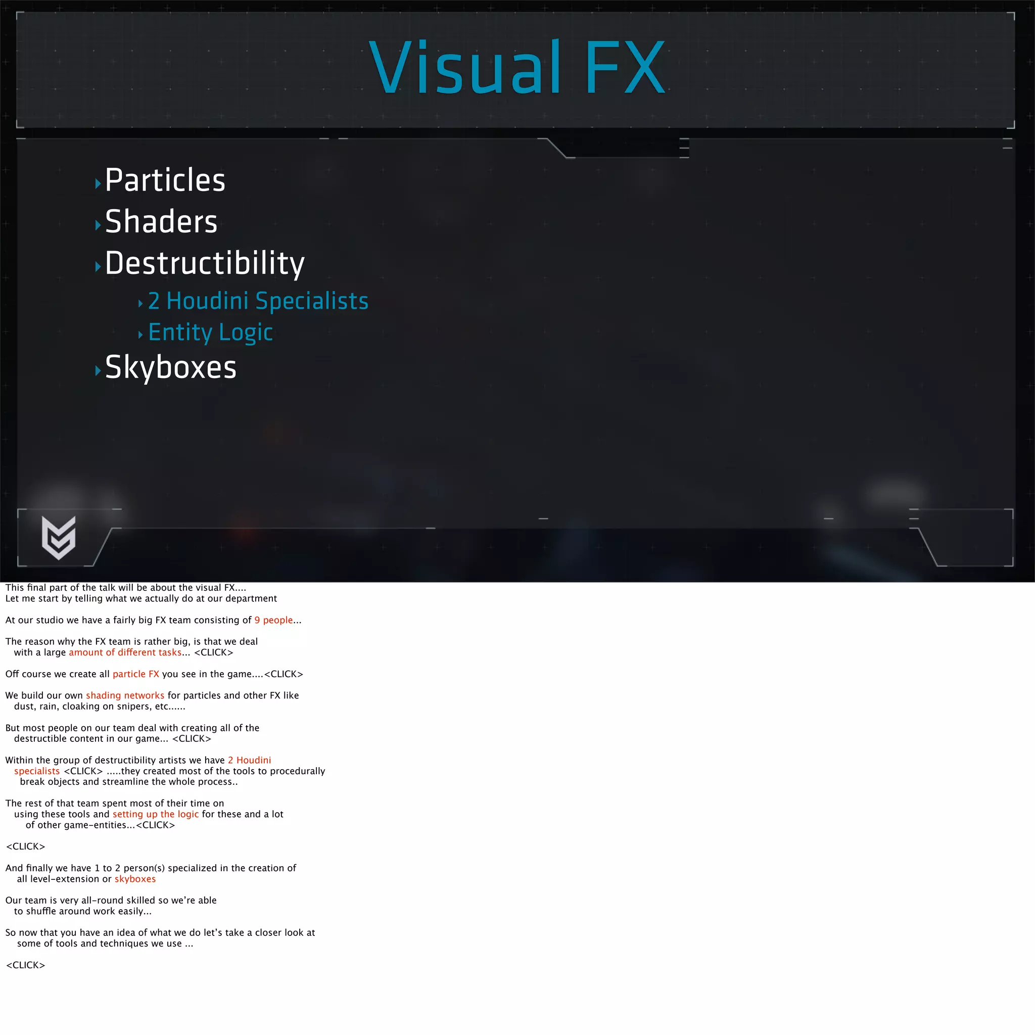 Visual FX 
‣Particles 
‣Shaders 
‣Destructibility 
‣ 2 Houdini Specialists 
‣ Entity Logic 
‣Skyboxes 
This final part of the talk will be about the visual FX.... 
Let me start by telling what we actually do at our department 
At our studio we have a fairly big FX team consisting of 9 people... 
The reason why the FX team is rather big, is that we deal 
with a large amount of different tasks... <CLICK> 
Off course we create all particle FX you see in the game....<CLICK> 
We build our own shading networks for particles and other FX like 
dust, rain, cloaking on snipers, etc...... 
But most people on our team deal with creating all of the 
destructible content in our game... <CLICK> 
Within the group of destructibility artists we have 2 Houdini 
specialists <CLICK> .....they created most of the tools to procedurally 
break objects and streamline the whole process.. 
The rest of that team spent most of their time on 
using these tools and setting up the logic for these and a lot 
of other game-entities...<CLICK> 
<CLICK> 
And finally we have 1 to 2 person(s) specialized in the creation of 
all level-extension or skyboxes 
Our team is very all-round skilled so we’re able 
to shuffle around work easily... 
So now that you have an idea of what we do let’s take a closer look at 
some of tools and techniques we use ... 
<CLICK> 
 