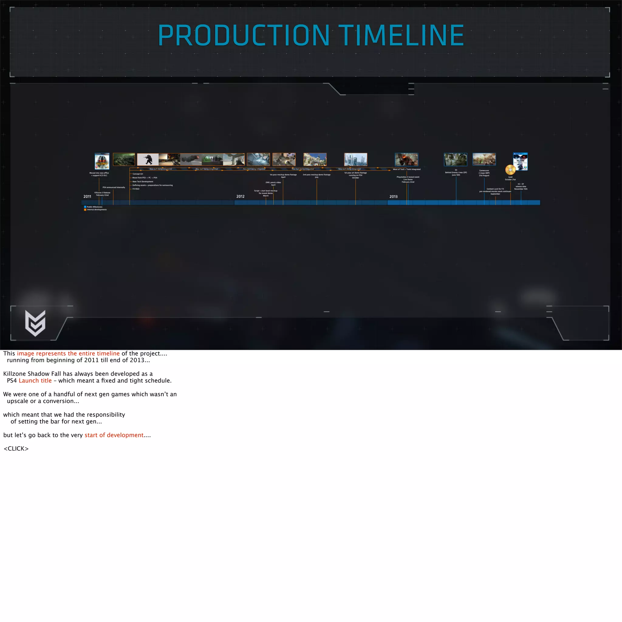 PRODUCTION TIMELINE 
This image represents the entire timeline of the project.... 
running from beginning of 2011 till end of 2013... 
Killzone Shadow Fall has always been developed as a 
PS4 Launch title – which meant a fixed and tight schedule. 
We were one of a handful of next gen games which wasn’t an 
upscale or a conversion... 
which meant that we had the responsibility 
of setting the bar for next gen... 
but let’s go back to the very start of development.... 
<CLICK> 
 