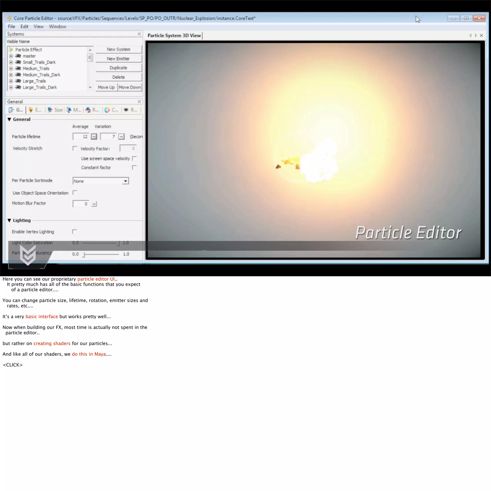 Particle Editor 
Here you can see our proprietary particle editor UI.. 
It pretty much has all of the basic functions that you expect 
of a particle editor.... 
You can change particle size, lifetime, rotation, emitter sizes and 
rates, etc.... 
It’s a very basic interface but works pretty well... 
Now when building our FX, most time is actually not spent in the 
particle editor.. 
but rather on creating shaders for our particles... 
And like all of our shaders, we do this in Maya.... 
<CLICK> 
 