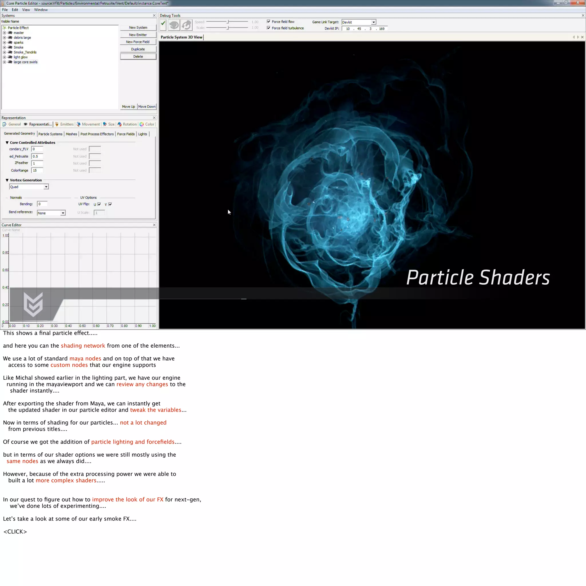Particle Shaders 
This shows a final particle effect..... 
and here you can the shading network from one of the elements... 
We use a lot of standard maya nodes and on top of that we have 
access to some custom nodes that our engine supports 
Like Michal showed earlier in the lighting part, we have our engine 
running in the mayaviewport and we can review any changes to the 
shader instantly.... 
After exporting the shader from Maya, we can instantly get 
the updated shader in our particle editor and tweak the variables... 
Now in terms of shading for our particles... not a lot changed 
from previous titles.... 
Of course we got the addition of particle lighting and forcefields.... 
but in terms of our shader options we were still mostly using the 
same nodes as we always did.... 
However, because of the extra processing power we were able to 
built a lot more complex shaders..... 
In our quest to figure out how to improve the look of our FX for next-gen, 
we’ve done lots of experimenting.... 
Let’s take a look at some of our early smoke FX.... 
<CLICK> 
 