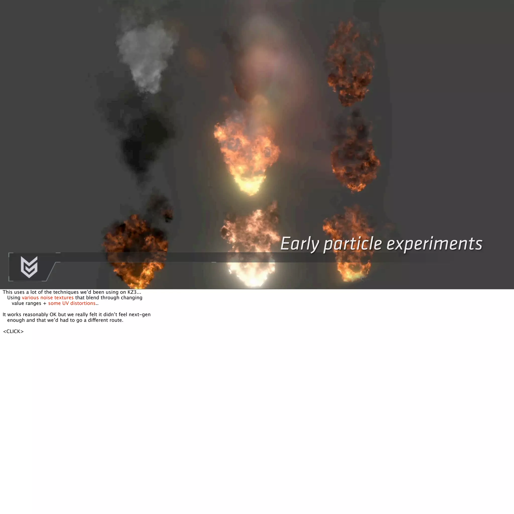 Early particle experiments 
This uses a lot of the techniques we’d been using on KZ3... 
Using various noise textures that blend through changing 
value ranges + some UV distortions.. 
It works reasonably OK but we really felt it didn’t feel next-gen 
enough and that we’d had to go a different route. 
<CLICK> 
 