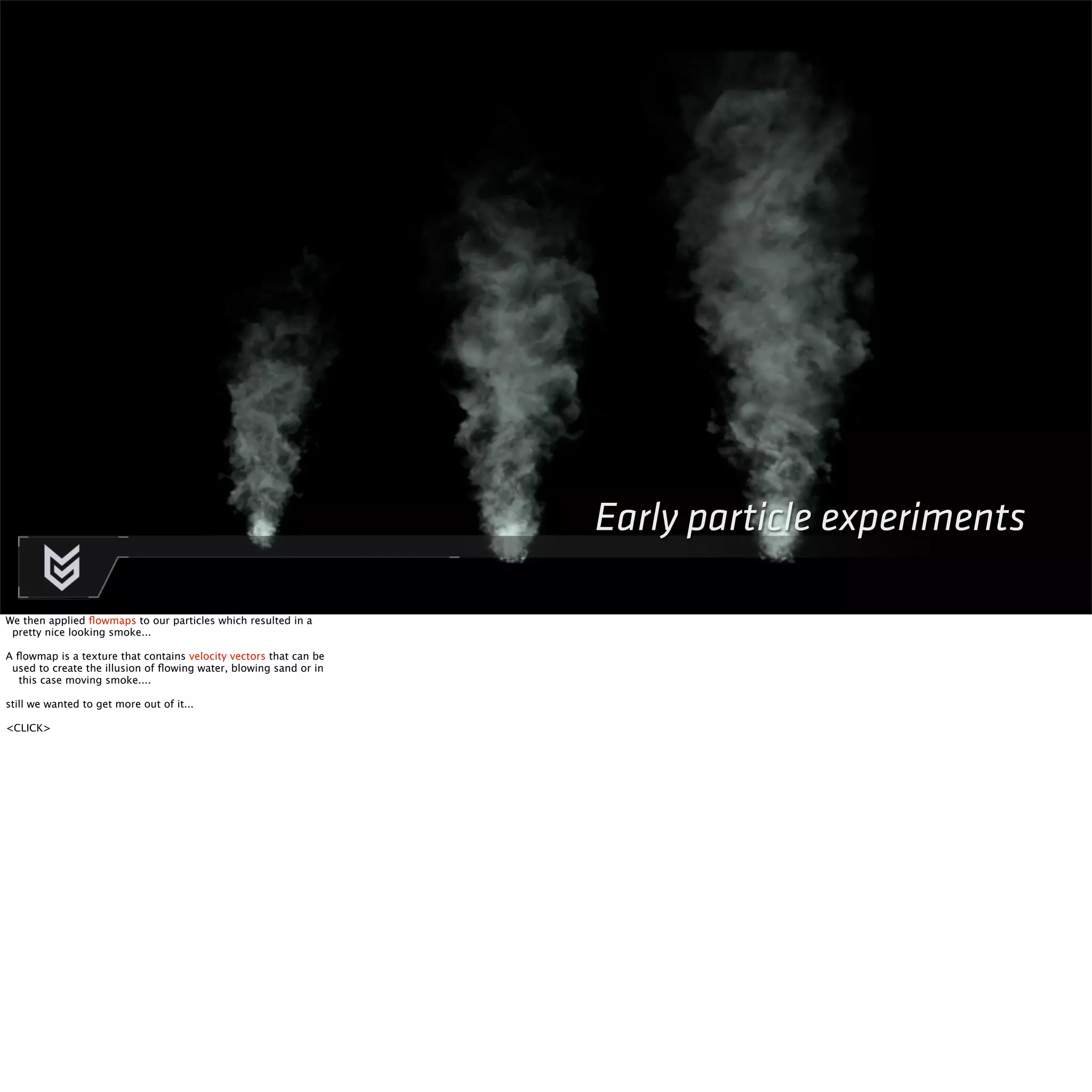 Early particle experiments 
We then applied flowmaps to our particles which resulted in a 
pretty nice looking smoke... 
A flowmap is a texture that contains velocity vectors that can be 
used to create the illusion of flowing water, blowing sand or in 
this case moving smoke.... 
still we wanted to get more out of it... 
<CLICK> 
 