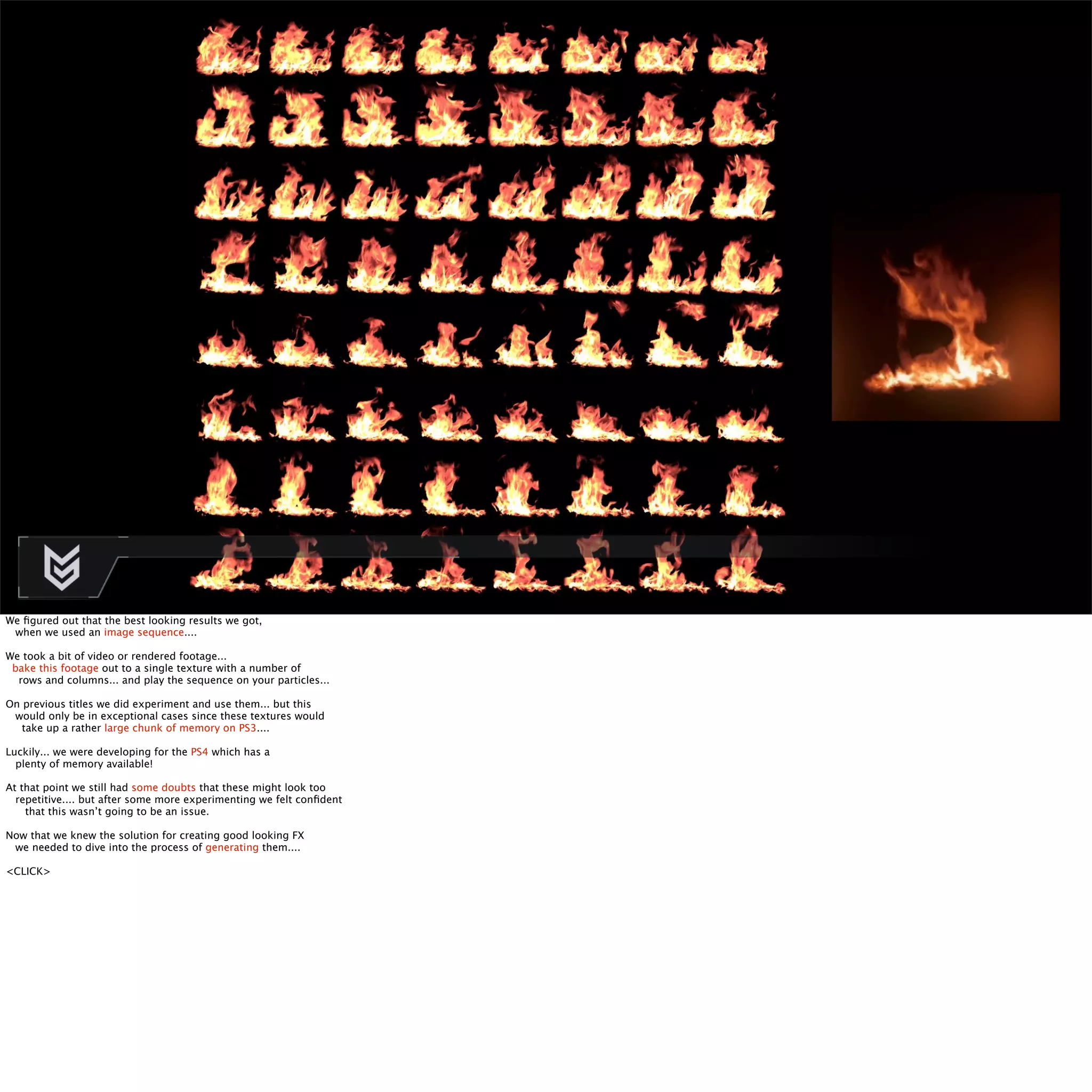 We figured out that the best looking results we got, 
when we used an image sequence.... 
We took a bit of video or rendered footage... 
bake this footage out to a single texture with a number of 
rows and columns... and play the sequence on your particles... 
On previous titles we did experiment and use them... but this 
would only be in exceptional cases since these textures would 
take up a rather large chunk of memory on PS3.... 
Luckily... we were developing for the PS4 which has a 
plenty of memory available! 
At that point we still had some doubts that these might look too 
repetitive.... but after some more experimenting we felt confident 
that this wasn’t going to be an issue. 
Now that we knew the solution for creating good looking FX 
we needed to dive into the process of generating them.... 
<CLICK> 
 