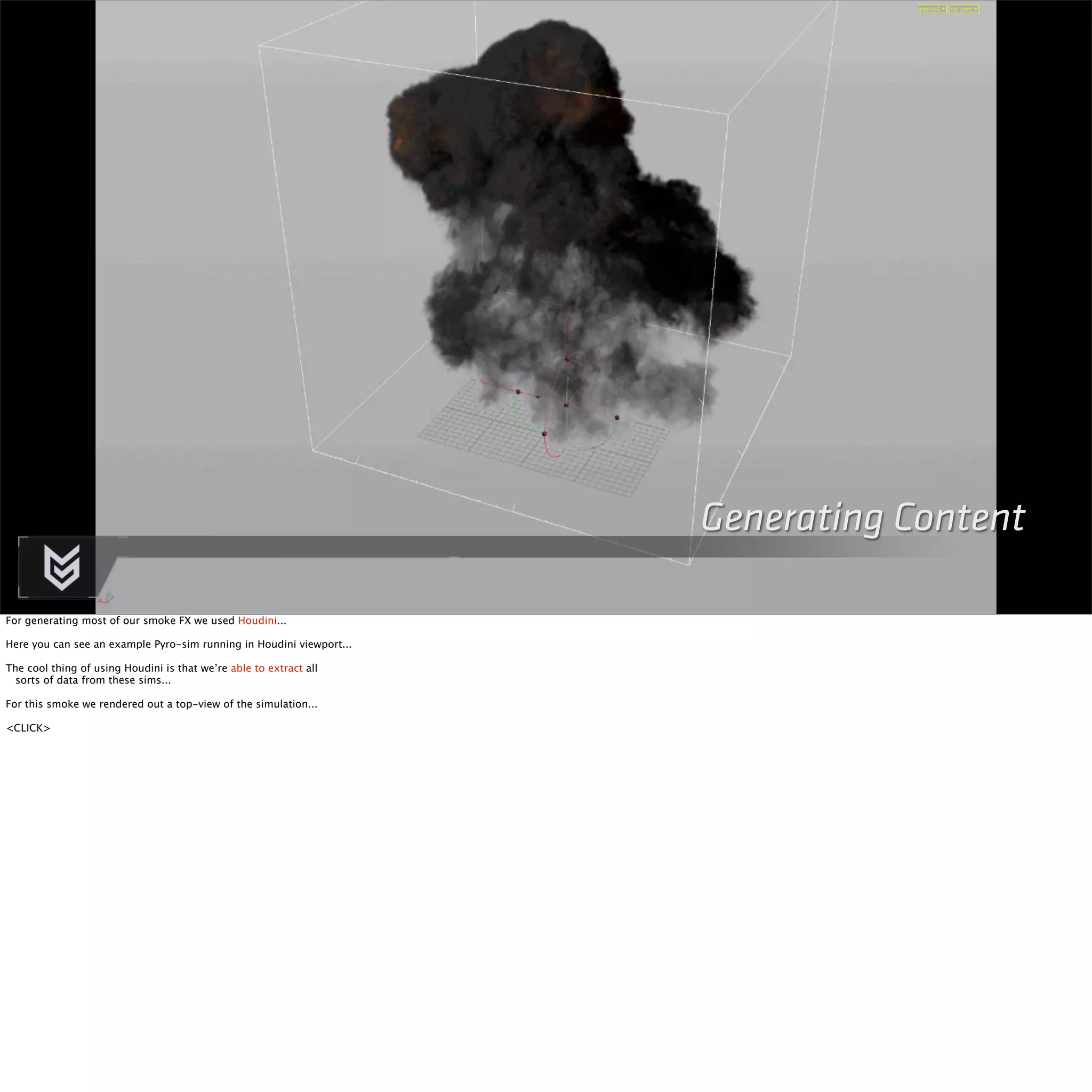 Generating Content 
For generating most of our smoke FX we used Houdini... 
Here you can see an example Pyro-sim running in Houdini viewport... 
The cool thing of using Houdini is that we’re able to extract all 
sorts of data from these sims... 
For this smoke we rendered out a top-view of the simulation... 
<CLICK> 
 