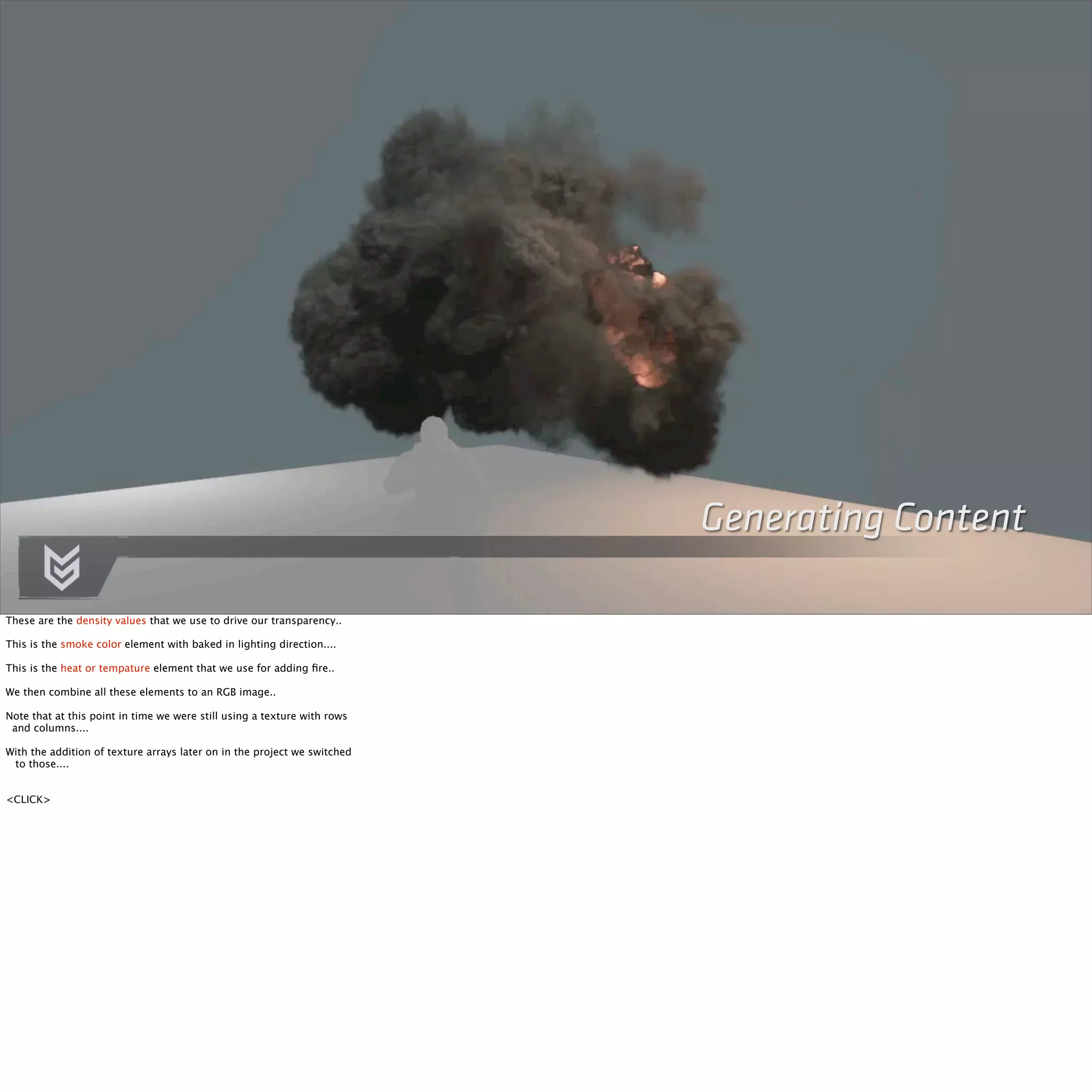 Generating Content 
These are the density values that we use to drive our transparency.. 
This is the smoke color element with baked in lighting direction.... 
This is the heat or tempature element that we use for adding fire.. 
We then combine all these elements to an RGB image.. 
Note that at this point in time we were still using a texture with rows 
and columns.... 
With the addition of texture arrays later on in the project we switched 
to those.... 
<CLICK> 
 