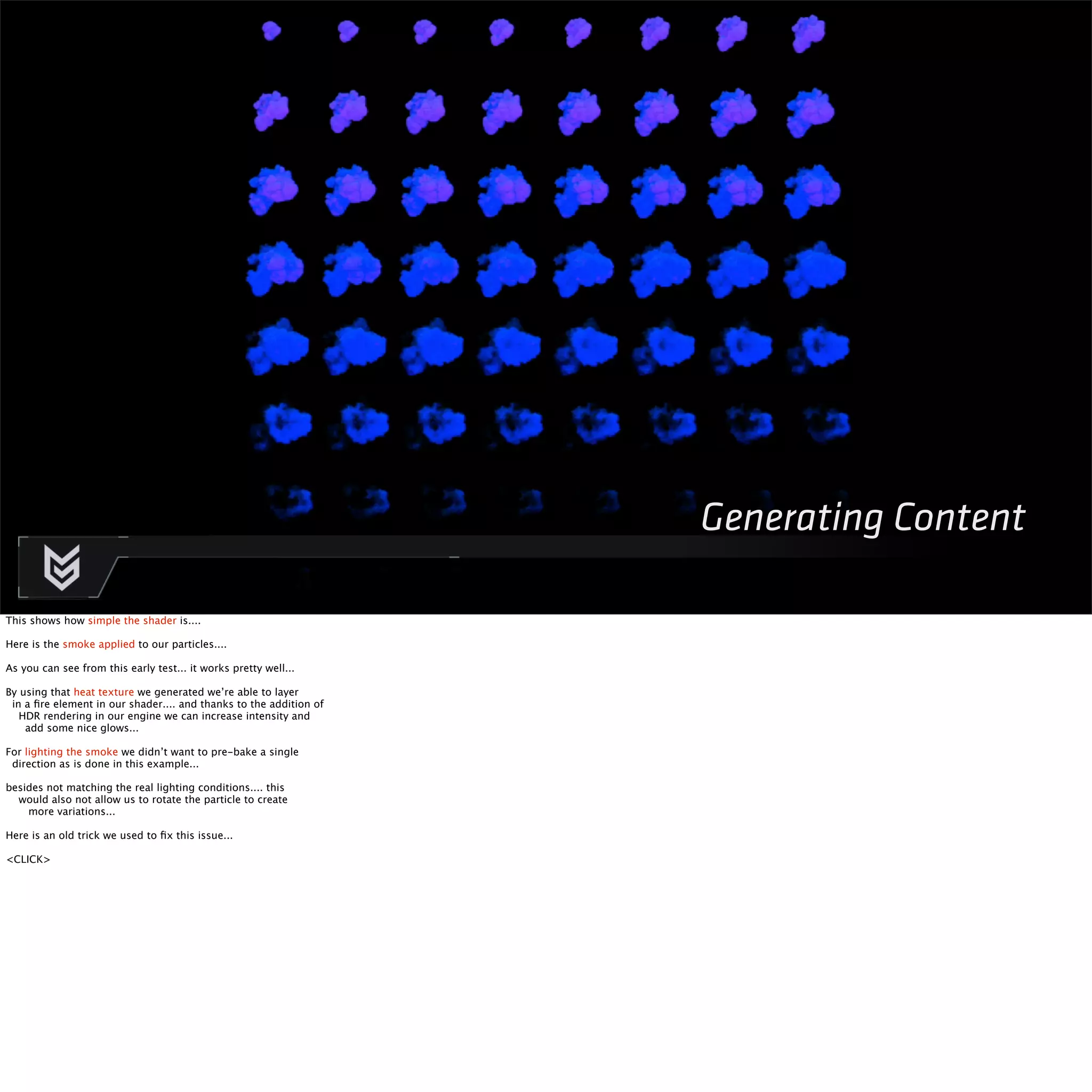 Generating Content 
This shows how simple the shader is.... 
Here is the smoke applied to our particles.... 
As you can see from this early test... it works pretty well... 
By using that heat texture we generated we’re able to layer 
in a fire element in our shader.... and thanks to the addition of 
HDR rendering in our engine we can increase intensity and 
add some nice glows... 
For lighting the smoke we didn’t want to pre-bake a single 
direction as is done in this example... 
besides not matching the real lighting conditions.... this 
would also not allow us to rotate the particle to create 
more variations... 
Here is an old trick we used to fix this issue... 
<CLICK> 
 