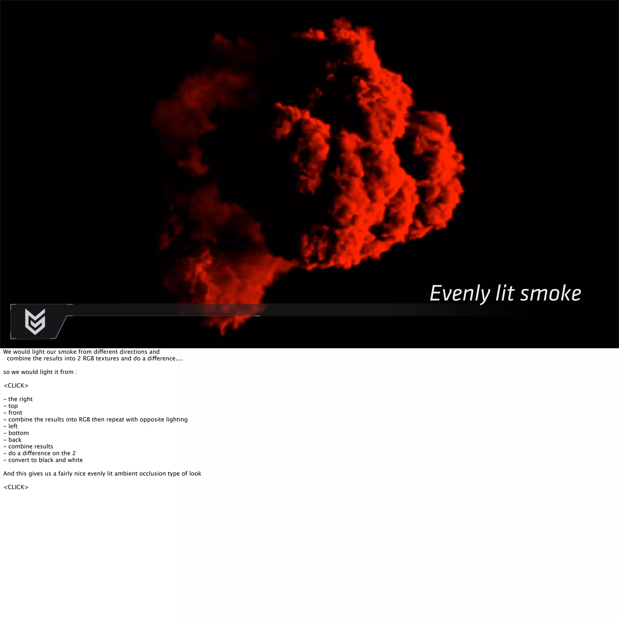 Evenly lit smoke 
We would light our smoke from different directions and 
combine the results into 2 RGB textures and do a difference.... 
so we would light it from : 
<CLICK> 
- the right 
- top 
- front 
- combine the results into RGB then repeat with opposite lighting 
- left 
- bottom 
- back 
- combine results 
- do a difference on the 2 
- convert to black and white 
And this gives us a fairly nice evenly lit ambient occlusion type of look 
<CLICK> 
 