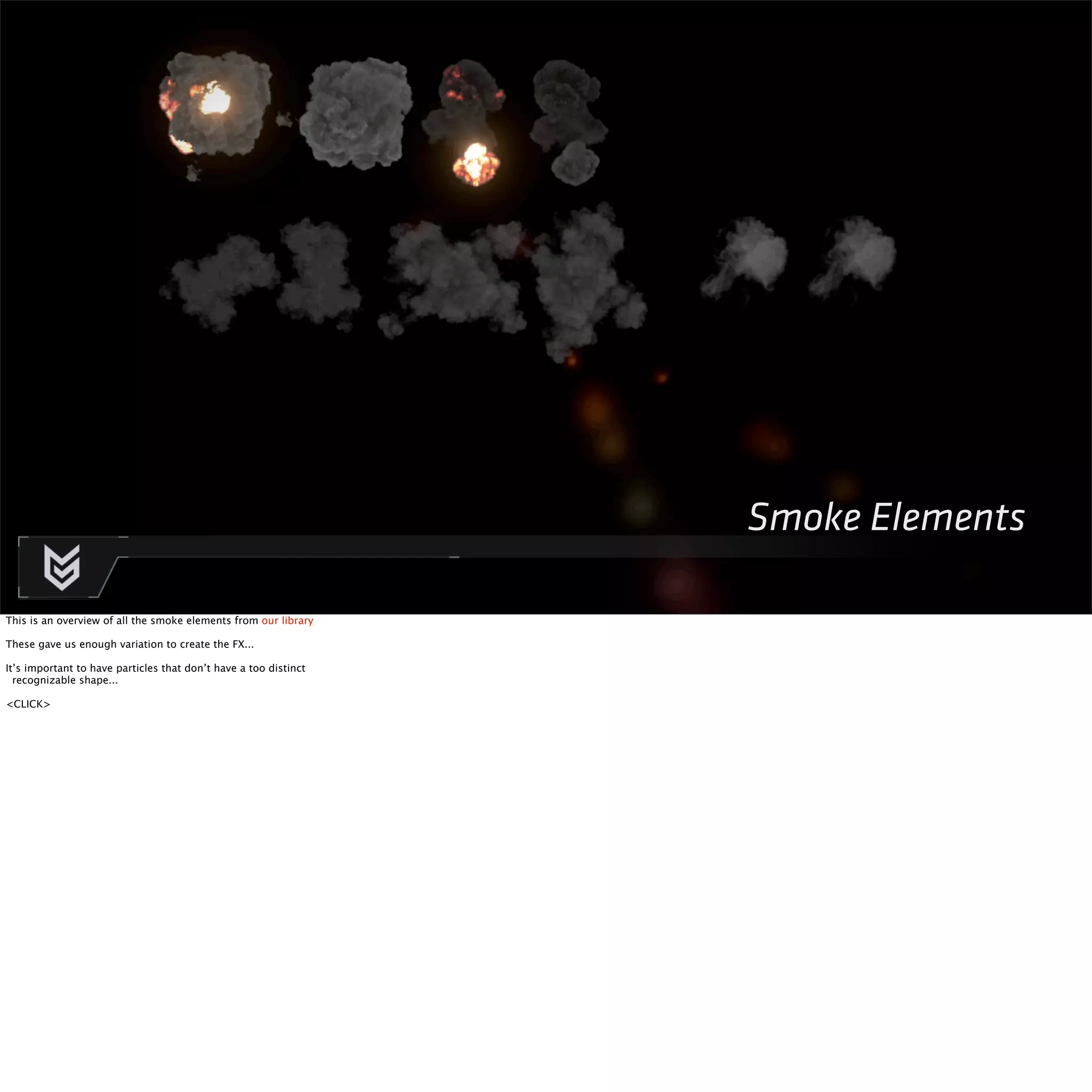 Smoke Elements 
This is an overview of all the smoke elements from our library 
These gave us enough variation to create the FX... 
It’s important to have particles that don’t have a too distinct 
recognizable shape... 
<CLICK> 
 