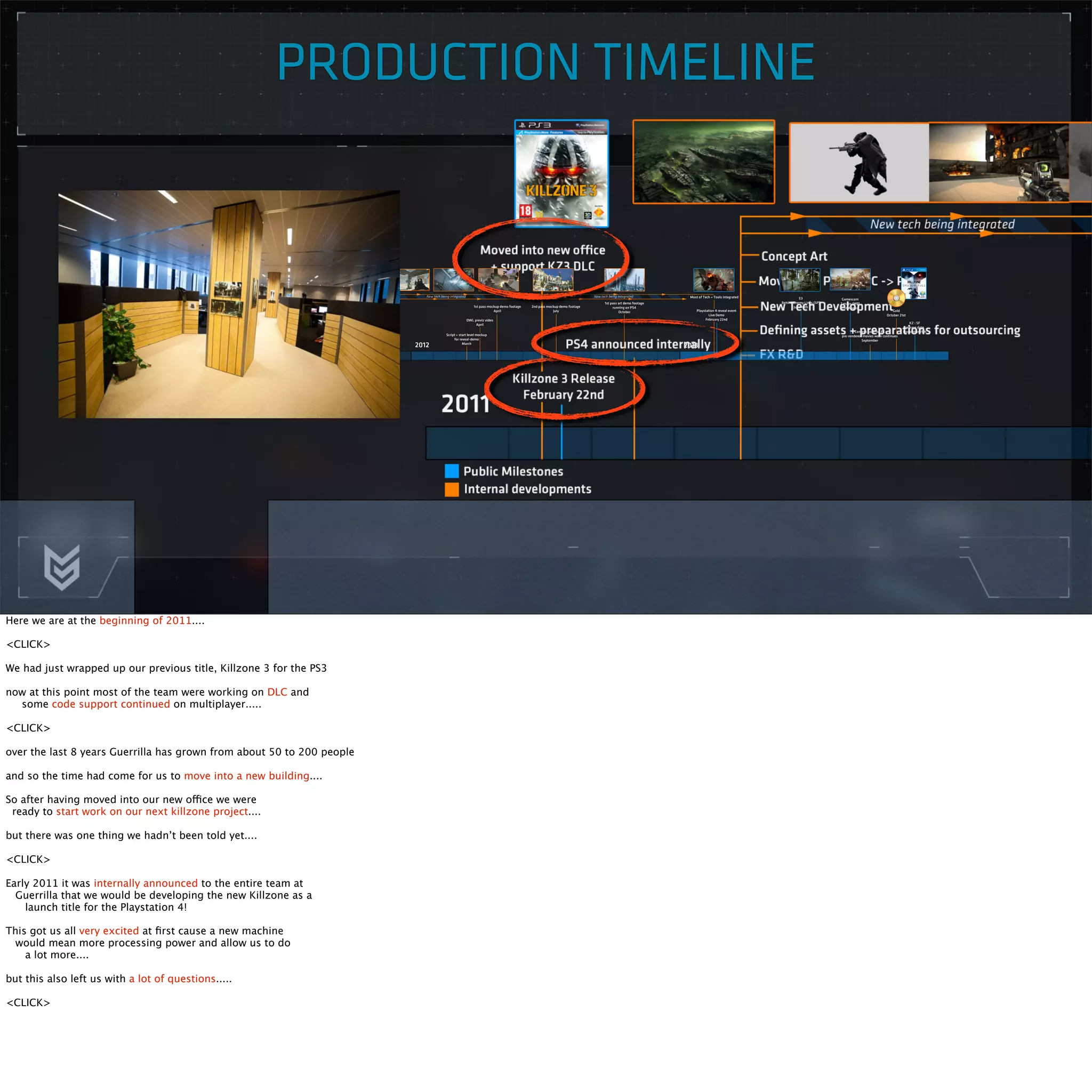 PRODUCTION TIMELINE 
Here we are at the beginning of 2011.... 
<CLICK> 
We had just wrapped up our previous title, Killzone 3 for the PS3 
now at this point most of the team were working on DLC and 
some code support continued on multiplayer..... 
<CLICK> 
over the last 8 years Guerrilla has grown from about 50 to 200 people 
and so the time had come for us to move into a new building.... 
So after having moved into our new office we were 
ready to start work on our next killzone project.... 
but there was one thing we hadn’t been told yet.... 
<CLICK> 
Early 2011 it was internally announced to the entire team at 
Guerrilla that we would be developing the new Killzone as a 
launch title for the Playstation 4! 
This got us all very excited at first cause a new machine 
would mean more processing power and allow us to do 
a lot more.... 
but this also left us with a lot of questions..... 
<CLICK> 
 