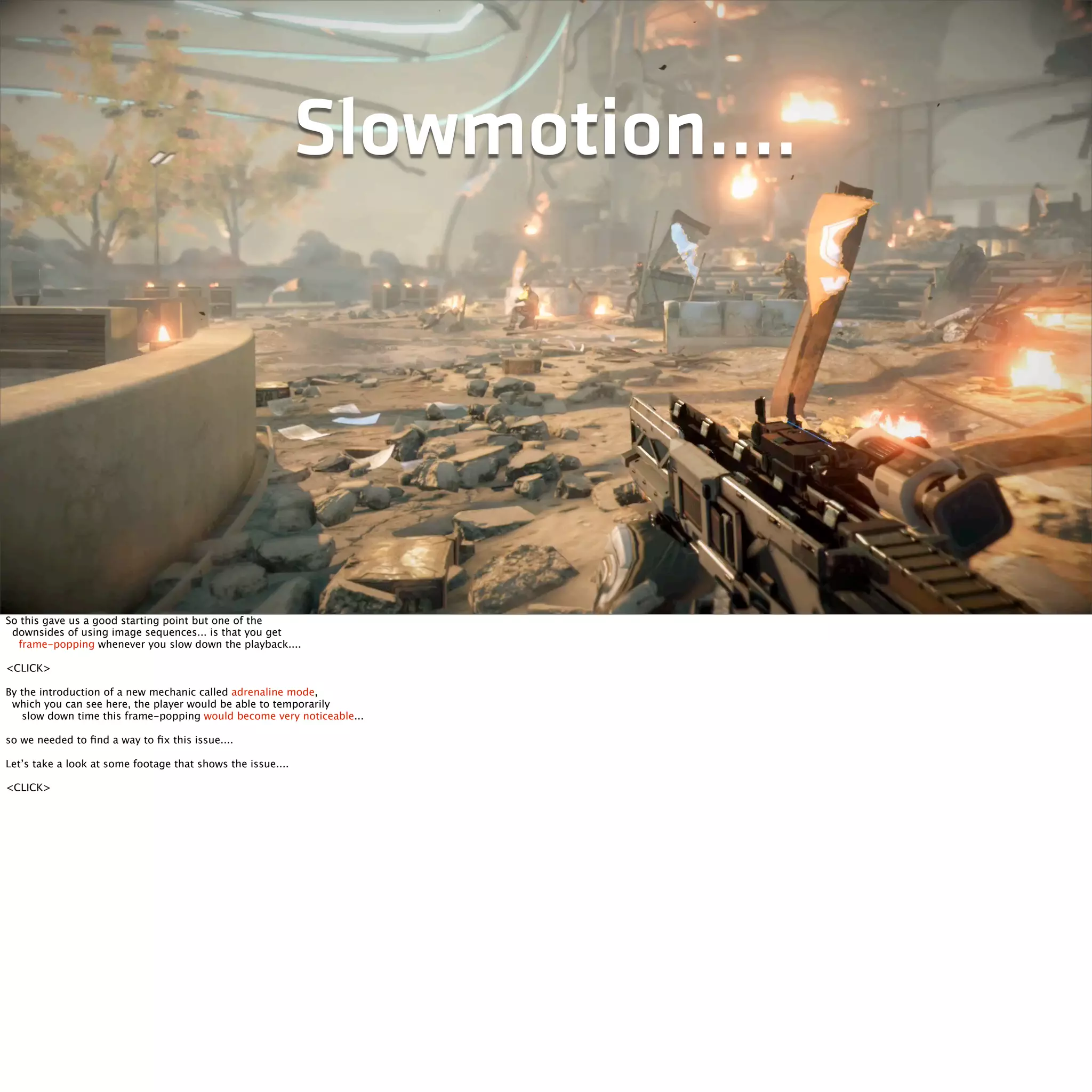 Slowmotion.... 
So this gave us a good starting point but one of the 
downsides of using image sequences... is that you get 
frame-popping whenever you slow down the playback.... 
<CLICK> 
By the introduction of a new mechanic called adrenaline mode, 
which you can see here, the player would be able to temporarily 
slow down time this frame-popping would become very noticeable... 
so we needed to find a way to fix this issue.... 
Let’s take a look at some footage that shows the issue.... 
<CLICK> 
 