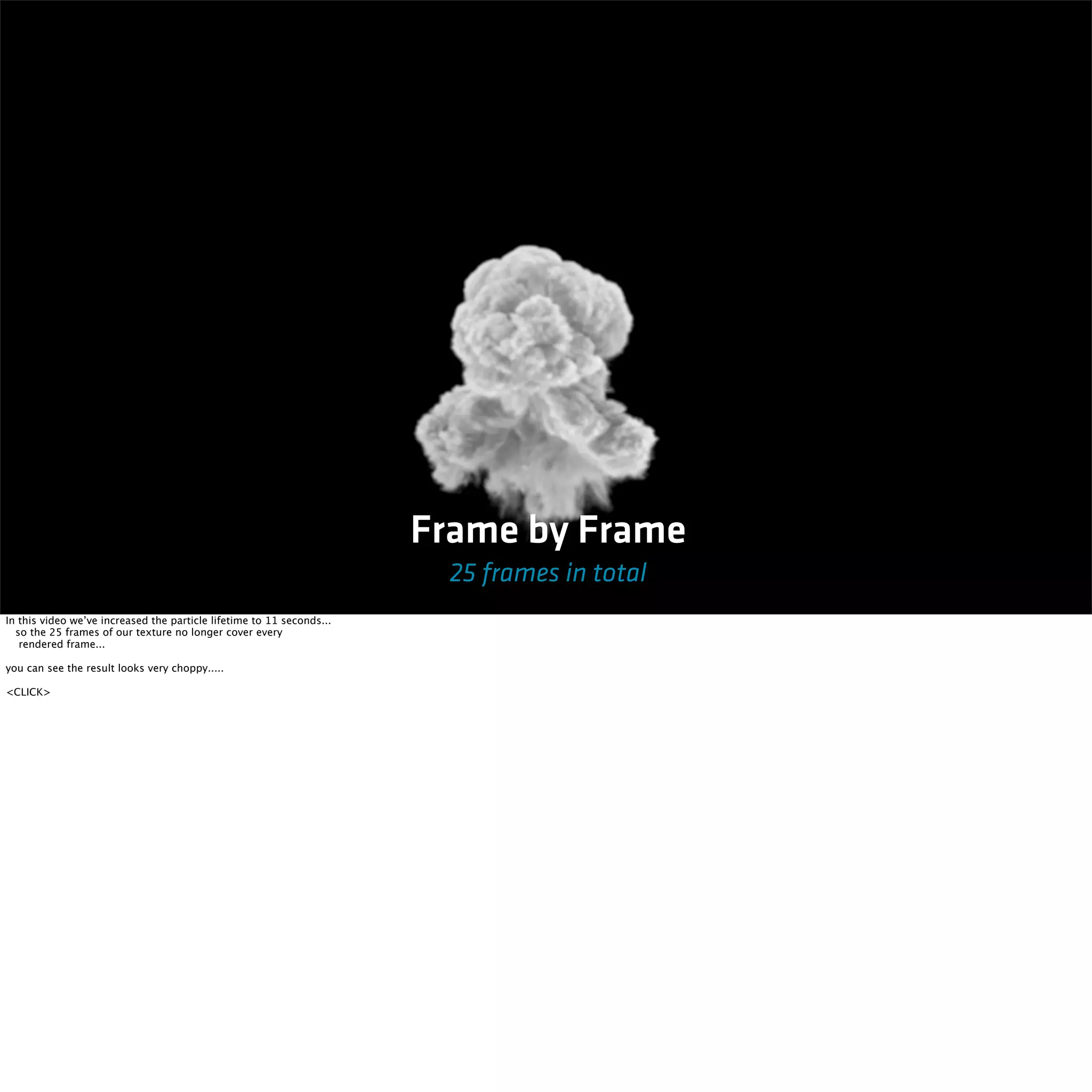 Frame by Frame 
25 frames in total 
In this video we’ve increased the particle lifetime to 11 seconds... 
so the 25 frames of our texture no longer cover every 
rendered frame... 
you can see the result looks very choppy..... 
<CLICK> 
 
