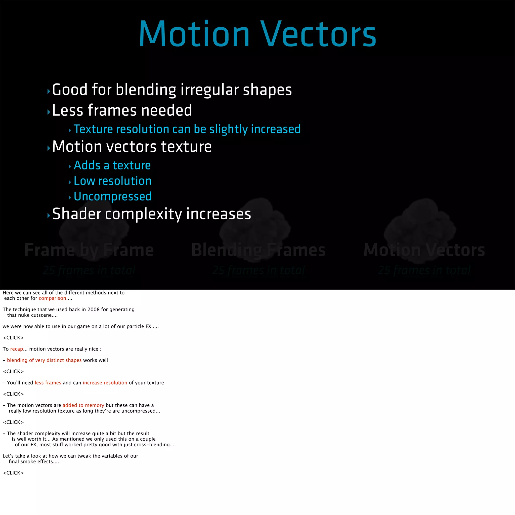 Motion Vectors 
Frame by Frame 
25 frames in total 
Blending Frames 
25 frames in total 
Motion Vectors 
25 frames in total 
‣Good for blending irregular shapes 
‣Less frames needed 
‣ Texture resolution can be slightly increased 
‣Motion vectors texture 
‣Adds a texture 
‣ Low resolution 
‣ Uncompressed 
‣Shader complexity increases 
Here we can see all of the different methods next to 
each other for comparison.... 
The technique that we used back in 2008 for generating 
that nuke cutscene.... 
we were now able to use in our game on a lot of our particle FX..... 
<CLICK> 
To recap... motion vectors are really nice : 
- blending of very distinct shapes works well 
<CLICK> 
- You’ll need less frames and can increase resolution of your texture 
<CLICK> 
- The motion vectors are added to memory but these can have a 
really low resolution texture as long they’re are uncompressed... 
<CLICK> 
- The shader complexity will increase quite a bit but the result 
is well worth it... As mentioned we only used this on a couple 
of our FX, most stuff worked pretty good with just cross-blending.... 
Let’s take a look at how we can tweak the variables of our 
final smoke effects.... 
<CLICK> 
 