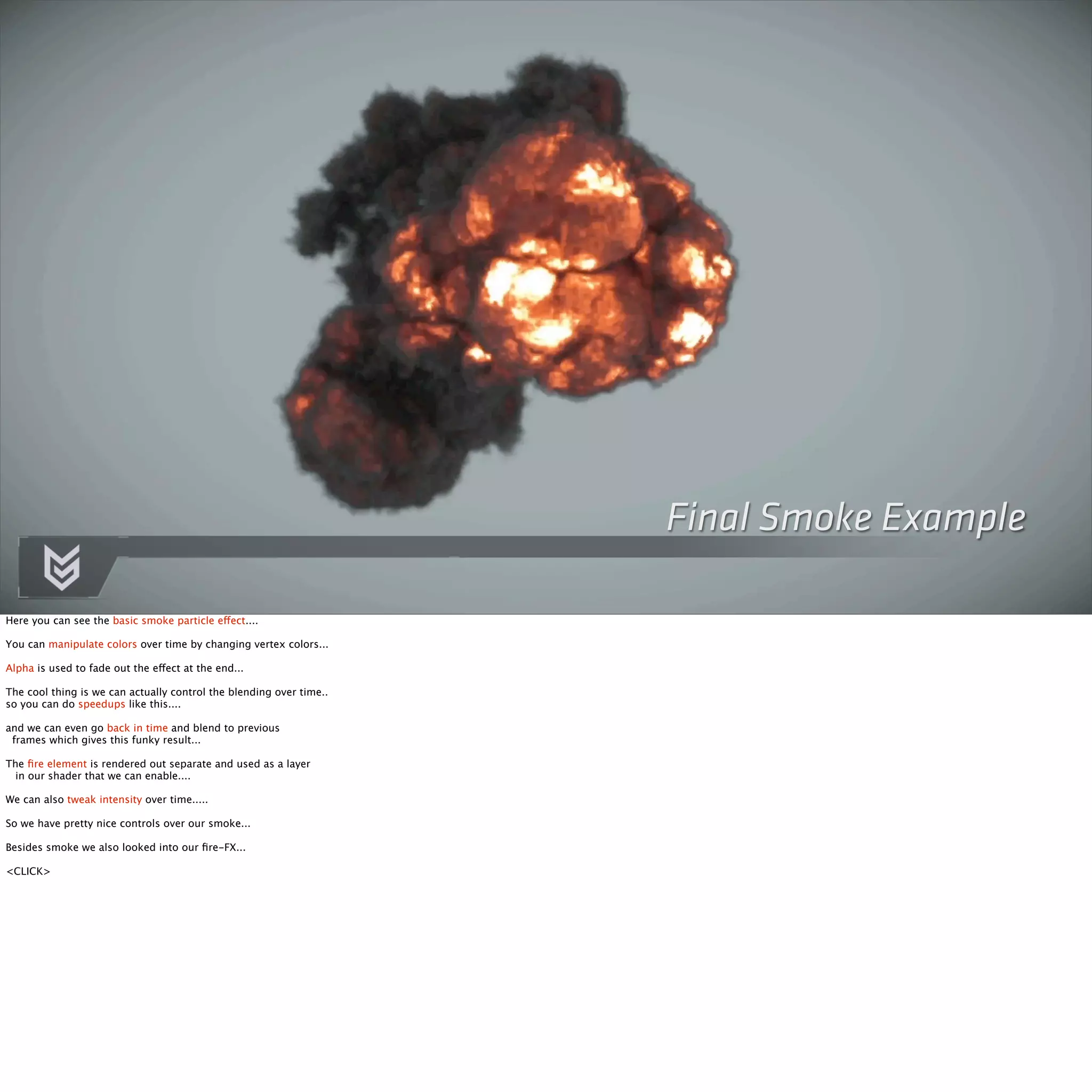 Final Smoke Example 
Here you can see the basic smoke particle effect.... 
You can manipulate colors over time by changing vertex colors... 
Alpha is used to fade out the effect at the end... 
The cool thing is we can actually control the blending over time.. 
so you can do speedups like this.... 
and we can even go back in time and blend to previous 
frames which gives this funky result... 
The fire element is rendered out separate and used as a layer 
in our shader that we can enable.... 
We can also tweak intensity over time..... 
So we have pretty nice controls over our smoke... 
Besides smoke we also looked into our fire-FX... 
<CLICK> 
 