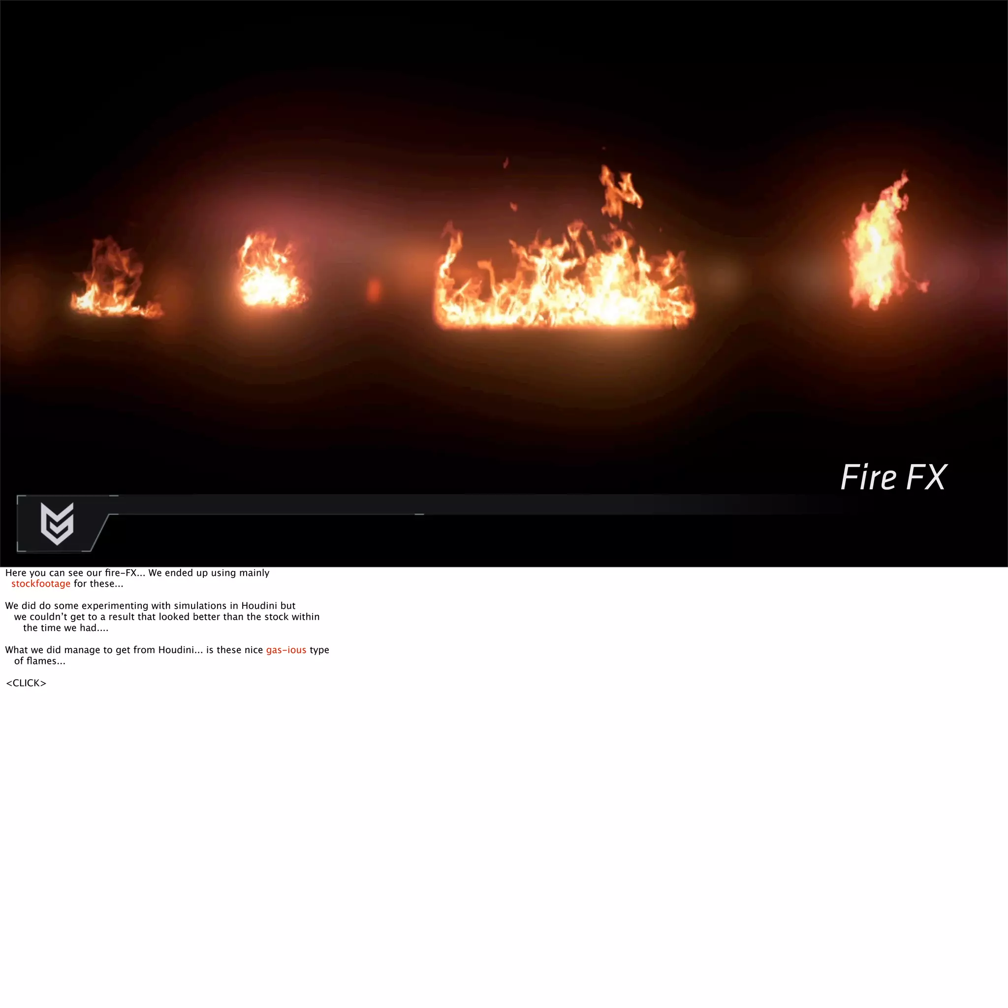 Fire FX 
Here you can see our fire-FX... We ended up using mainly 
stockfootage for these... 
We did do some experimenting with simulations in Houdini but 
we couldn’t get to a result that looked better than the stock within 
the time we had.... 
What we did manage to get from Houdini... is these nice gas-ious type 
of flames... 
<CLICK> 
 