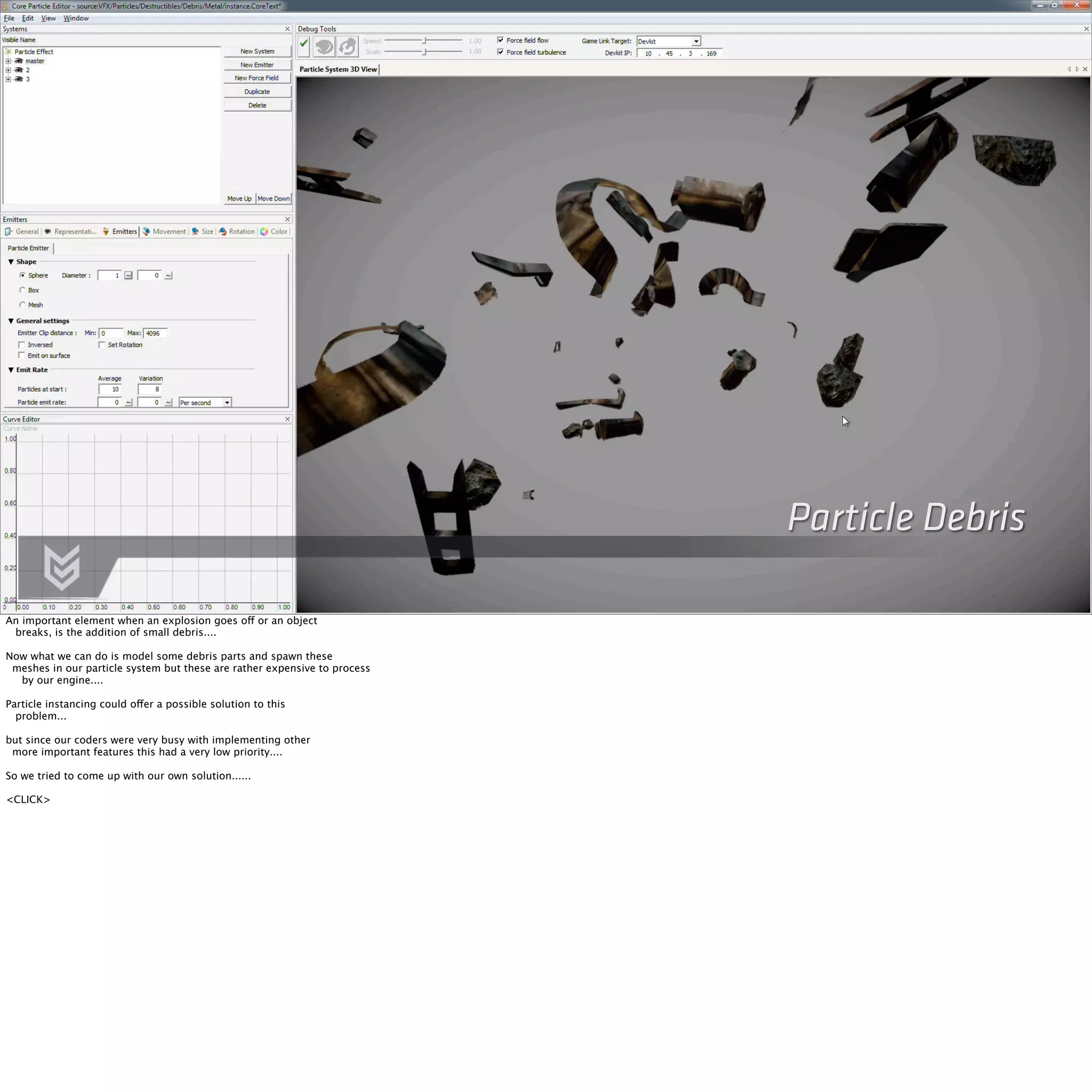 Particle Debris 
An important element when an explosion goes off or an object 
breaks, is the addition of small debris.... 
Now what we can do is model some debris parts and spawn these 
meshes in our particle system but these are rather expensive to process 
by our engine.... 
Particle instancing could offer a possible solution to this 
problem... 
but since our coders were very busy with implementing other 
more important features this had a very low priority.... 
So we tried to come up with our own solution...... 
<CLICK> 
 