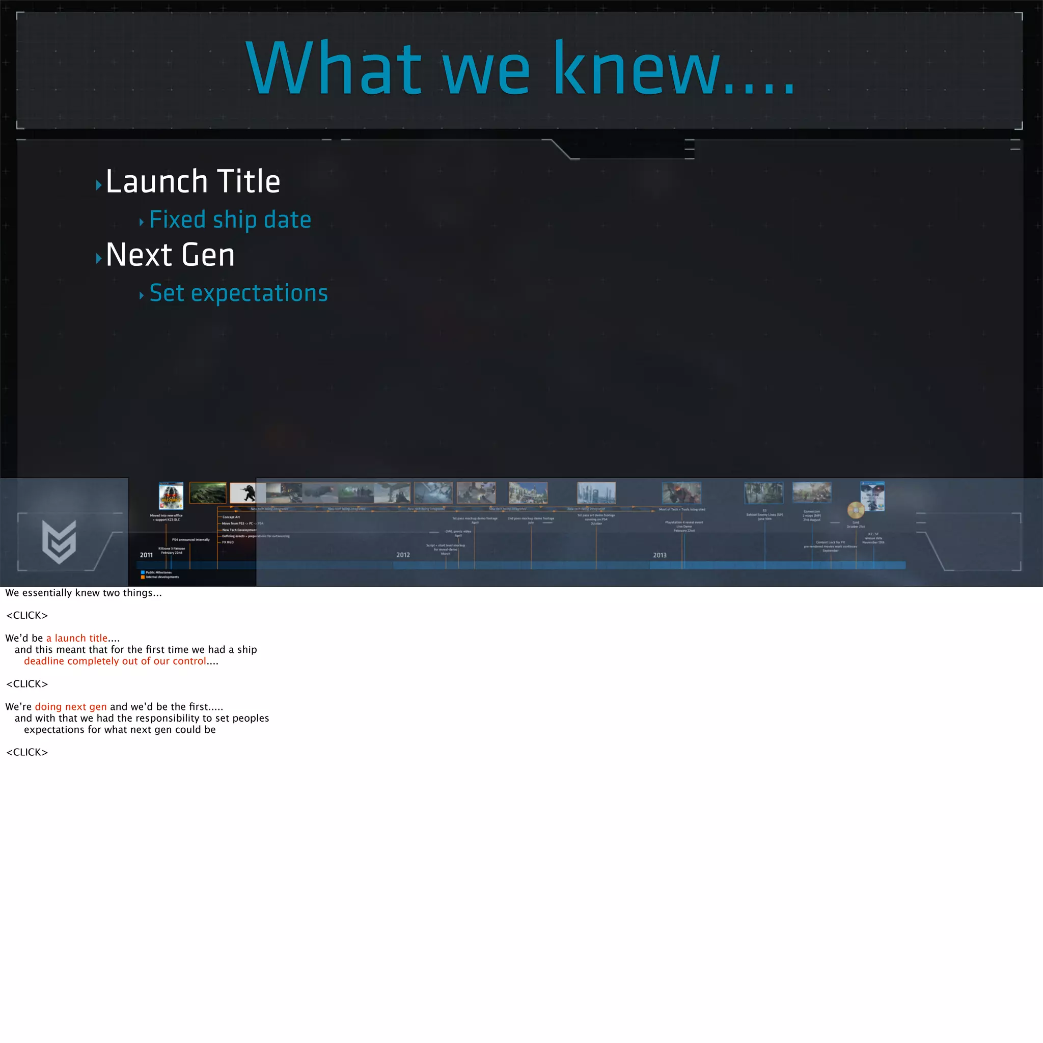 What we knew.... 
‣Launch Title 
‣ Fixed ship date 
‣Next Gen 
‣Set expectations 
We essentially knew two things... 
<CLICK> 
We’d be a launch title.... 
and this meant that for the first time we had a ship 
deadline completely out of our control.... 
<CLICK> 
We’re doing next gen and we’d be the first..... 
and with that we had the responsibility to set peoples 
expectations for what next gen could be 
<CLICK> 
 