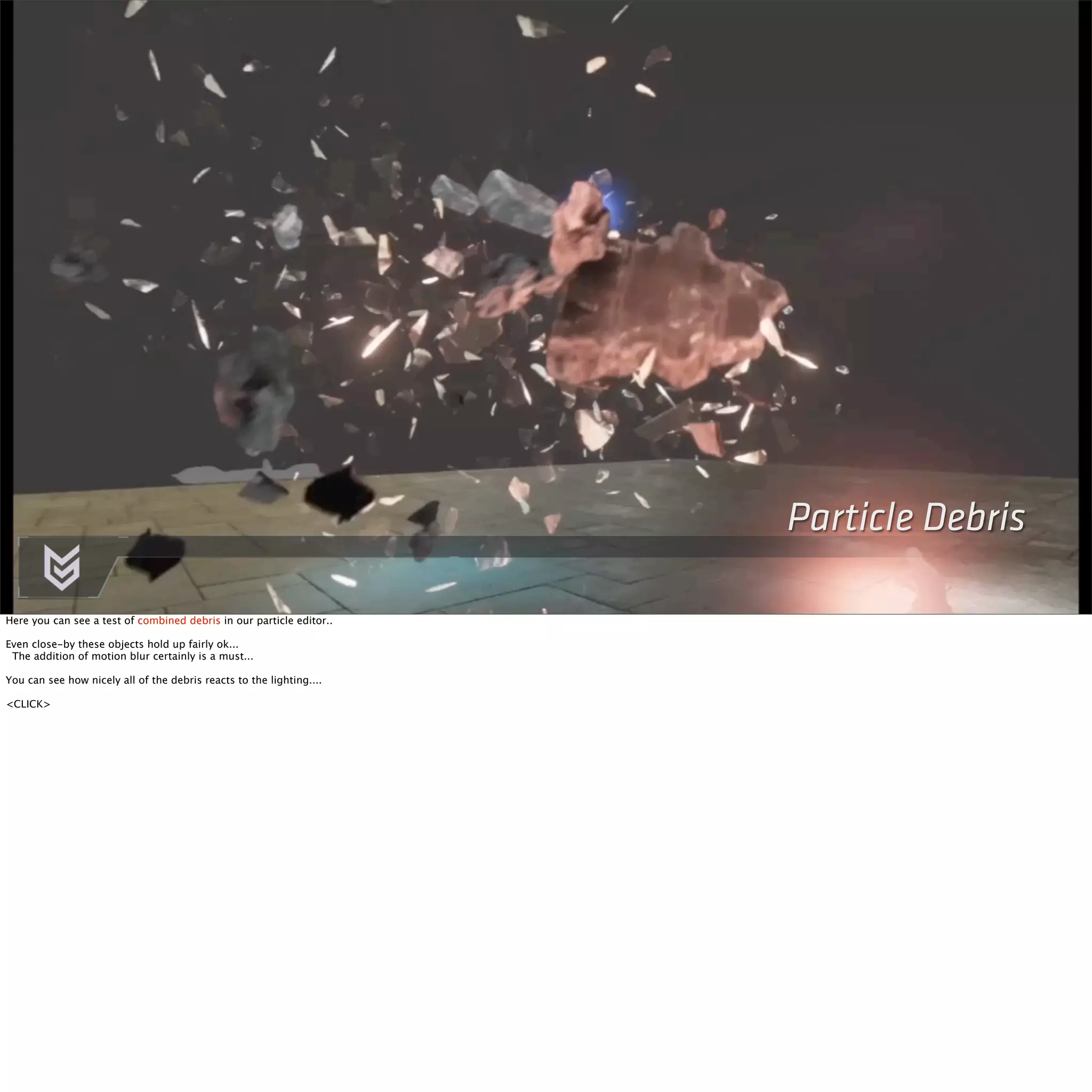 Particle Debris 
Here you can see a test of combined debris in our particle editor.. 
Even close-by these objects hold up fairly ok... 
The addition of motion blur certainly is a must... 
You can see how nicely all of the debris reacts to the lighting.... 
<CLICK> 
 