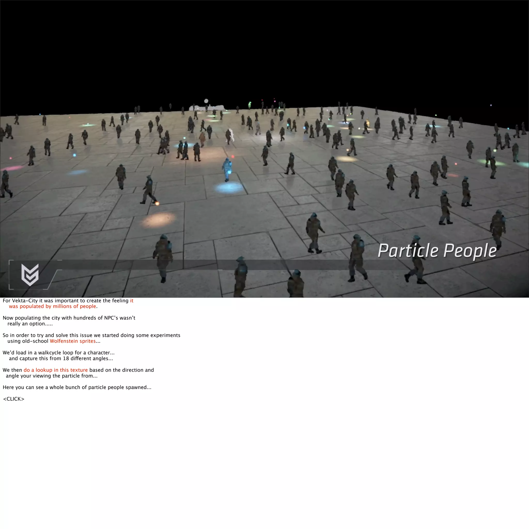 Particle People 
For Vekta-City it was important to create the feeling it 
was populated by millions of people. 
Now populating the city with hundreds of NPC’s wasn’t 
really an option..... 
So in order to try and solve this issue we started doing some experiments 
using old-school Wolfenstein sprites... 
We’d load in a walkcycle loop for a character... 
and capture this from 18 different angles... 
We then do a lookup in this texture based on the direction and 
angle your viewing the particle from... 
Here you can see a whole bunch of particle people spawned... 
<CLICK> 
 