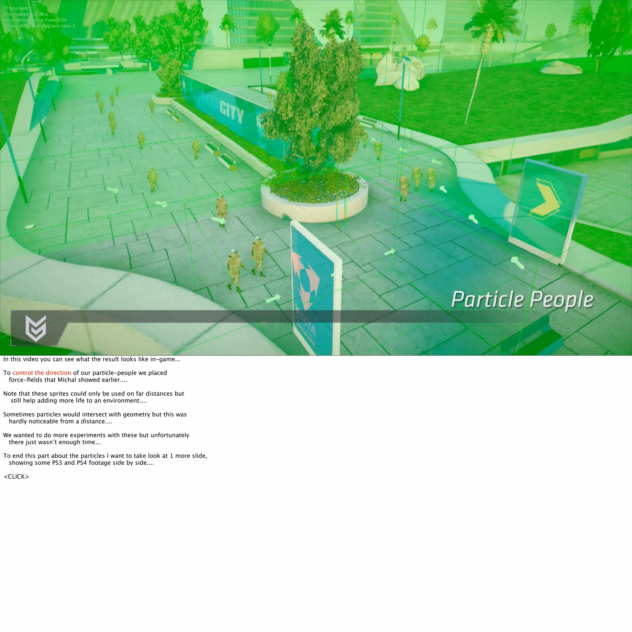 Particle People 
In this video you can see what the result looks like in-game... 
To control the direction of our particle-people we placed 
force-fields that Michal showed earlier.... 
Note that these sprites could only be used on far distances but 
still help adding more life to an environment.... 
Sometimes particles would intersect with geometry but this was 
hardly noticeable from a distance.... 
We wanted to do more experiments with these but unfortunately 
there just wasn’t enough time... 
To end this part about the particles I want to take look at 1 more slide, 
showing some PS3 and PS4 footage side by side.... 
<CLICK> 
 