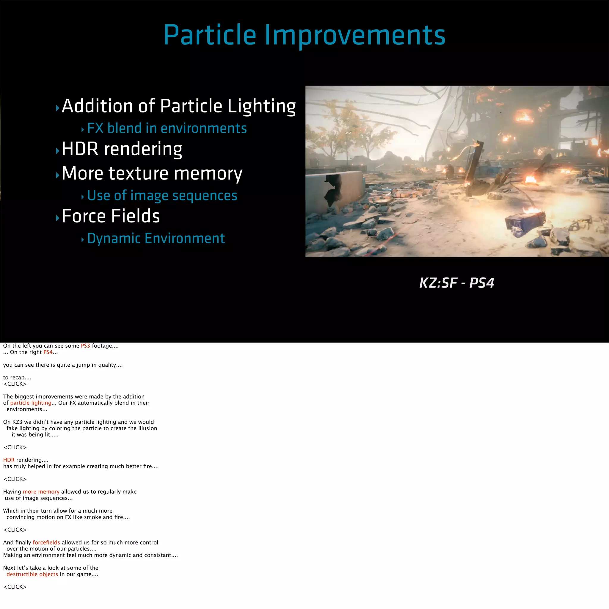 Particle Improvements 
‣Addition of Particle Lighting 
‣ FX blend in environments 
‣HDR rendering 
‣More texture memory 
‣ Use of image sequences 
‣Force Fields 
‣ Dynamic Environment 
Killzone 3 - PS3 KZ:SF - PS4 
On the left you can see some PS3 footage.... 
... On the right PS4... 
you can see there is quite a jump in quality.... 
to recap.... 
<CLICK> 
The biggest improvements were made by the addition 
of particle lighting... Our FX automatically blend in their 
environments... 
On KZ3 we didn’t have any particle lighting and we would 
fake lighting by coloring the particle to create the illusion 
it was being lit..... 
<CLICK> 
HDR rendering.... 
has truly helped in for example creating much better fire.... 
<CLICK> 
Having more memory allowed us to regularly make 
use of image sequences... 
Which in their turn allow for a much more 
convincing motion on FX like smoke and fire.... 
<CLICK> 
And finally forcefields allowed us for so much more control 
over the motion of our particles.... 
Making an environment feel much more dynamic and consistant.... 
Next let’s take a look at some of the 
destructible objects in our game.... 
<CLICK> 
 