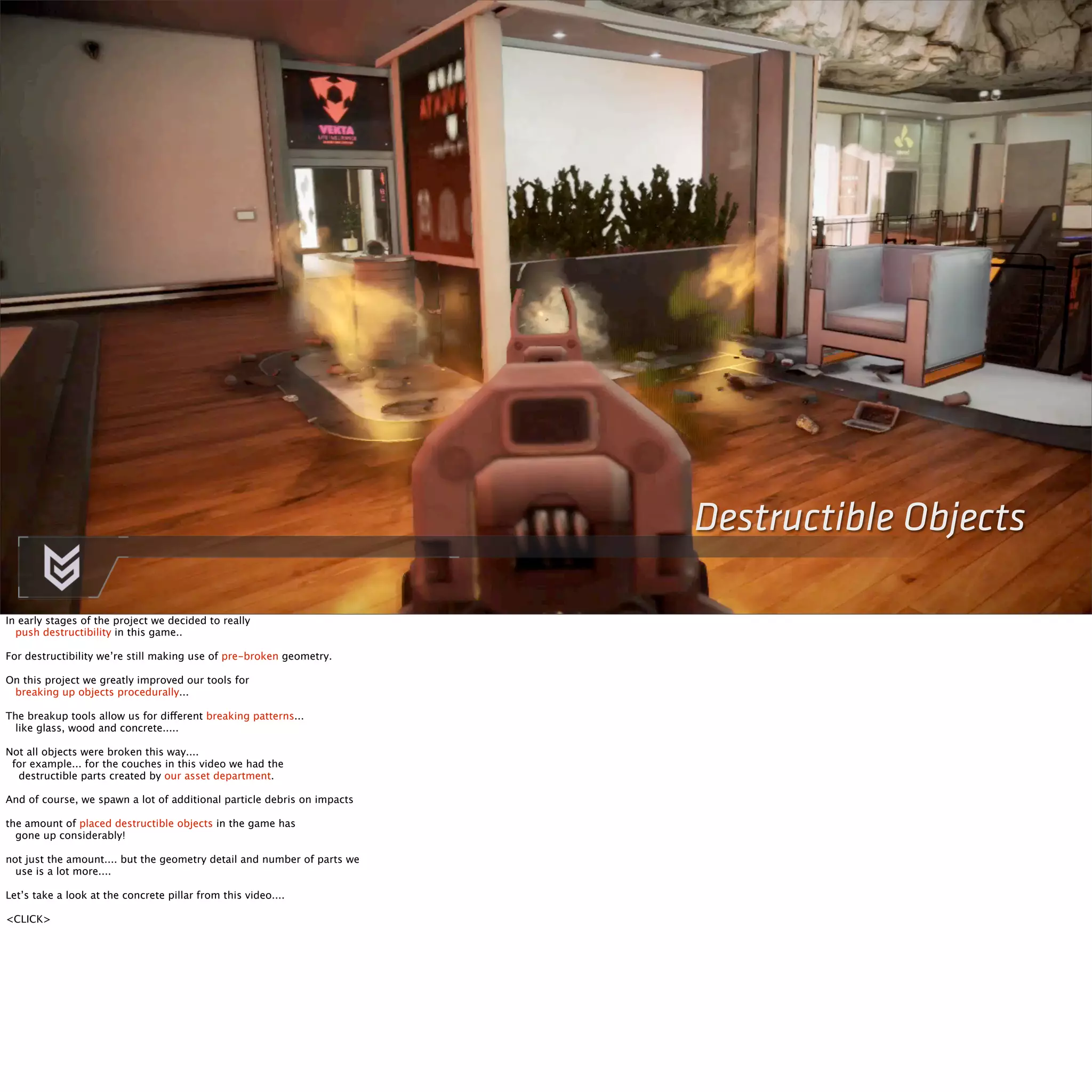 Destructible Objects 
In early stages of the project we decided to really 
push destructibility in this game.. 
For destructibility we’re still making use of pre-broken geometry. 
On this project we greatly improved our tools for 
breaking up objects procedurally... 
The breakup tools allow us for different breaking patterns... 
like glass, wood and concrete..... 
Not all objects were broken this way.... 
for example... for the couches in this video we had the 
destructible parts created by our asset department. 
And of course, we spawn a lot of additional particle debris on impacts 
the amount of placed destructible objects in the game has 
gone up considerably! 
not just the amount.... but the geometry detail and number of parts we 
use is a lot more.... 
Let’s take a look at the concrete pillar from this video.... 
<CLICK> 
 