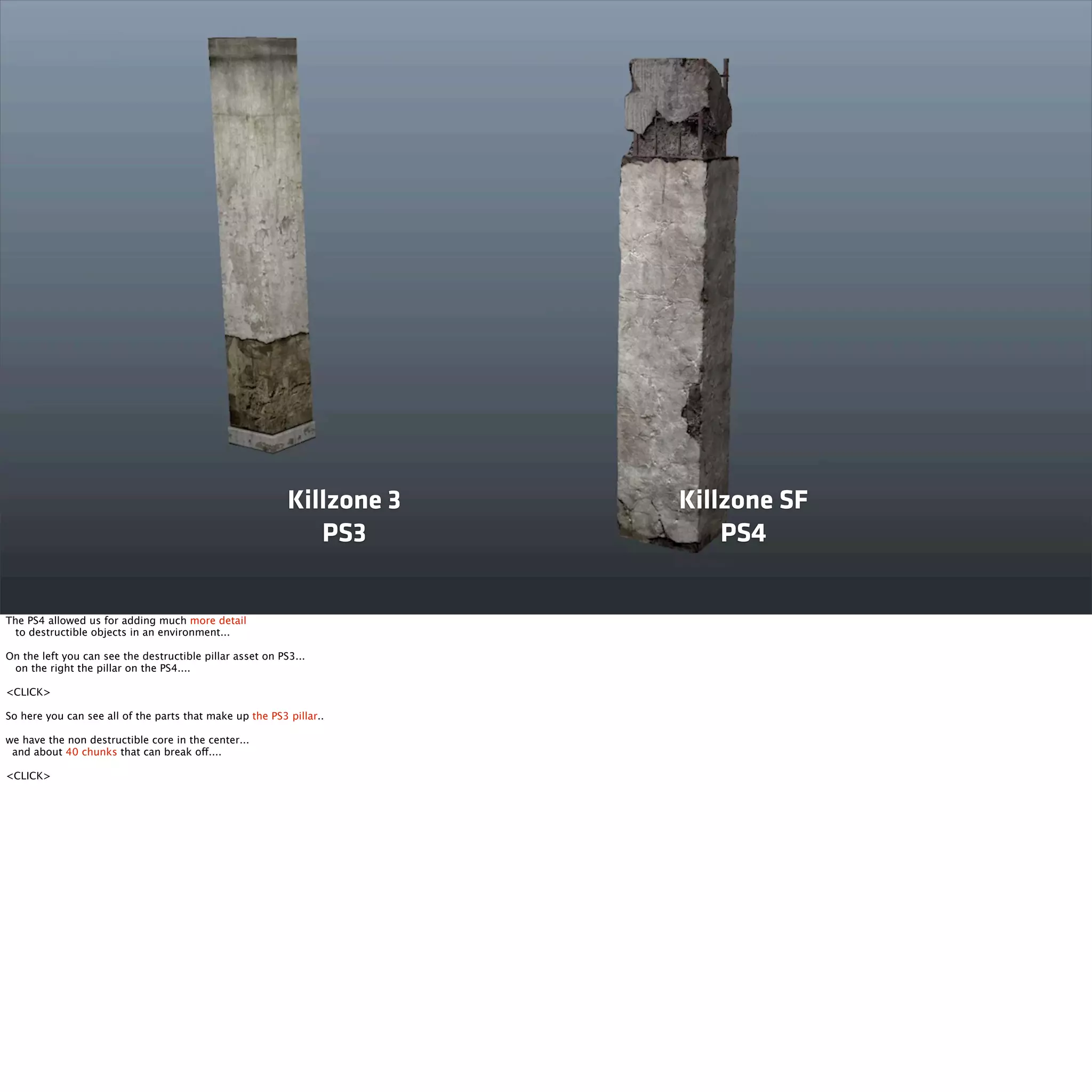 Killzone 3 
PS3 
Killzone SF 
PS4 
The PS4 allowed us for adding much more detail 
to destructible objects in an environment... 
On the left you can see the destructible pillar asset on PS3... 
on the right the pillar on the PS4.... 
<CLICK> 
So here you can see all of the parts that make up the PS3 pillar.. 
we have the non destructible core in the center... 
and about 40 chunks that can break off.... 
<CLICK> 
 