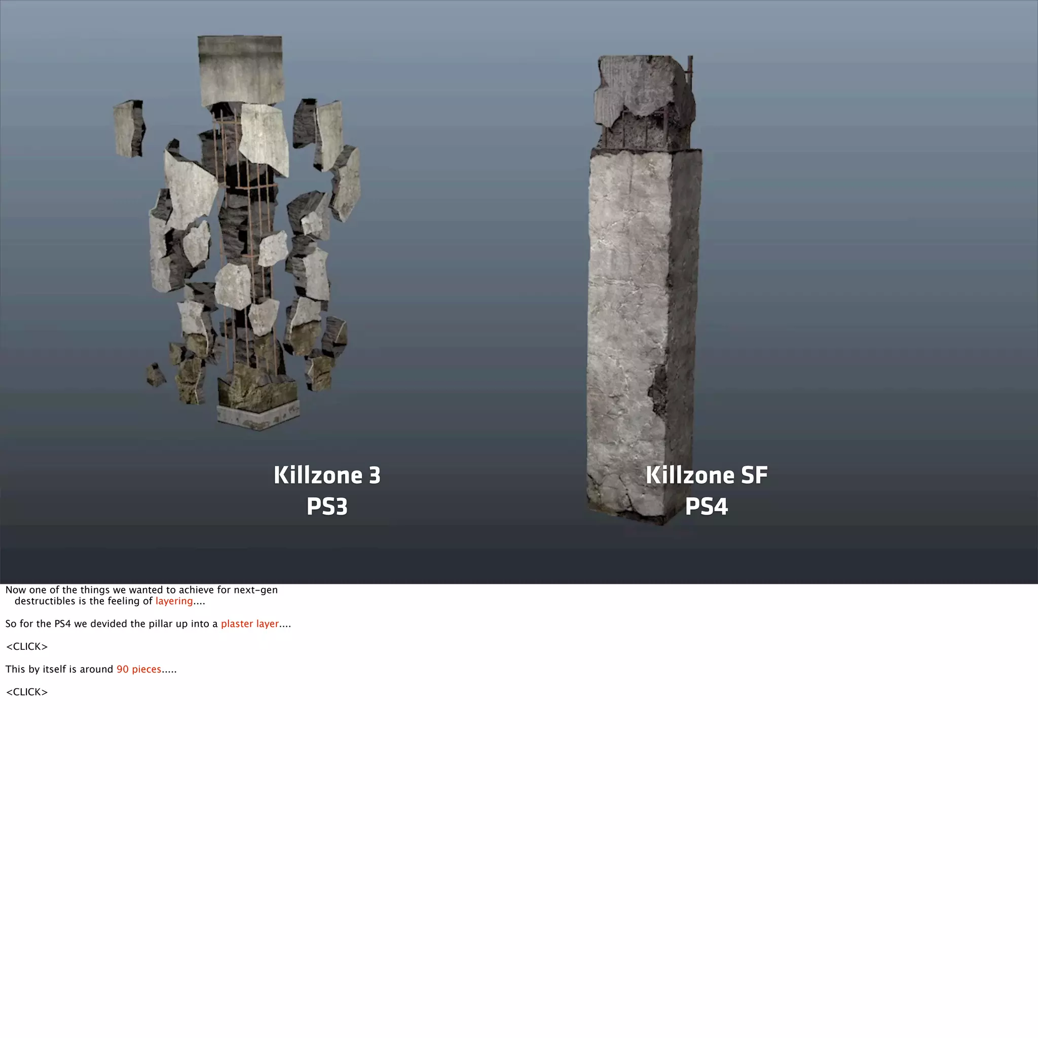 Killzone 3 
PS3 
Killzone SF 
PS4 
Now one of the things we wanted to achieve for next-gen 
destructibles is the feeling of layering.... 
So for the PS4 we devided the pillar up into a plaster layer.... 
<CLICK> 
This by itself is around 90 pieces..... 
<CLICK> 
 