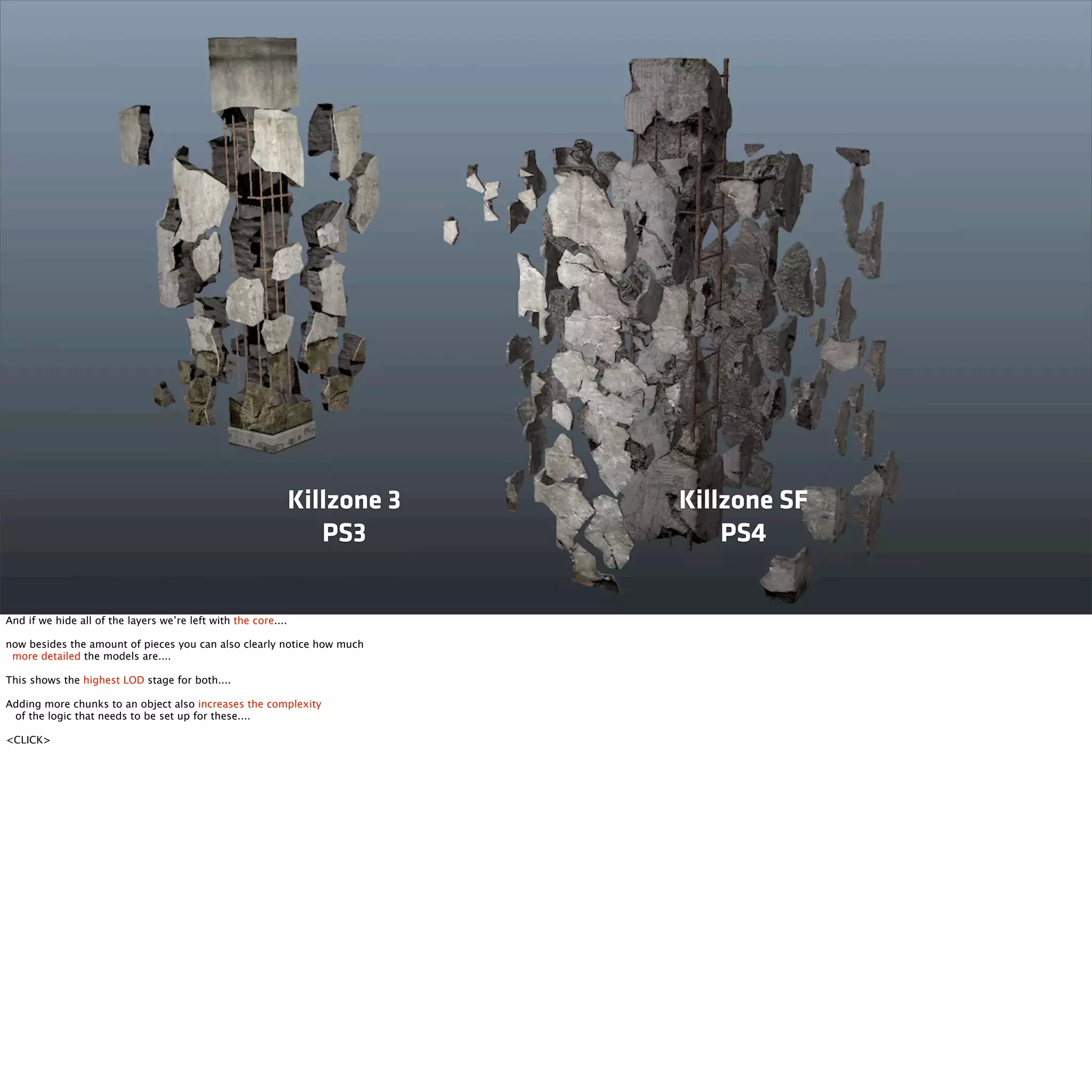Killzone 3 
PS3 
Killzone SF 
PS4 
And if we hide all of the layers we’re left with the core.... 
now besides the amount of pieces you can also clearly notice how much 
more detailed the models are.... 
This shows the highest LOD stage for both.... 
Adding more chunks to an object also increases the complexity 
of the logic that needs to be set up for these.... 
<CLICK> 
 
