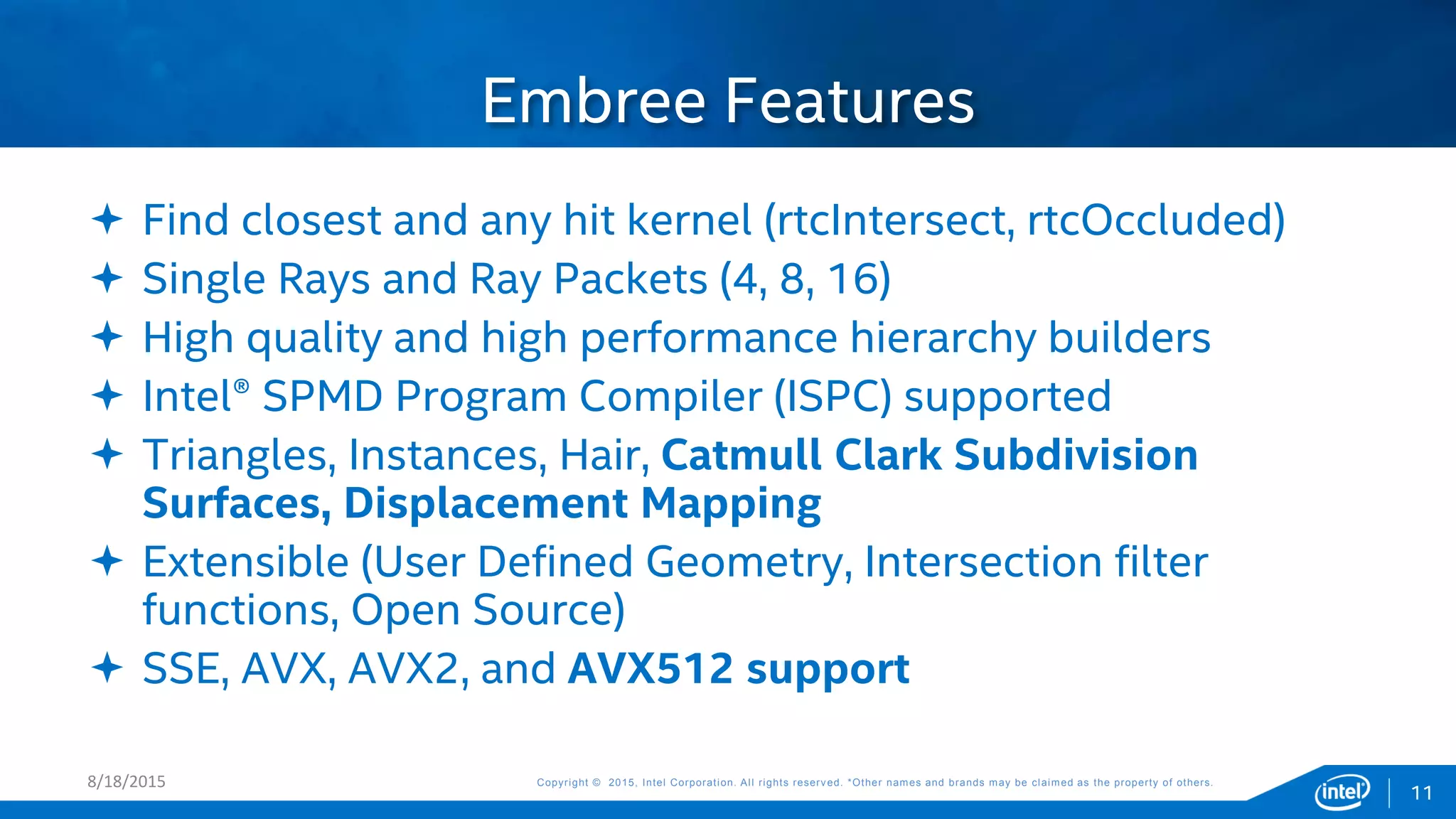 Copyright © 2015, Intel Corporation. All rights reserved. *Other names and brands may be claimed as the property of others.Copyright © 2015, Intel Corporation. All rights reserved. *Other names and brands may be claimed as the property of others.
 Find closest and any hit kernel (rtcIntersect, rtcOccluded)
 Single Rays and Ray Packets (4, 8, 16)
 High quality and high performance hierarchy builders
 Intel® SPMD Program Compiler (ISPC) supported
 Triangles, Instances, Hair, Catmull Clark Subdivision
Surfaces, Displacement Mapping
 Extensible (User Defined Geometry, Intersection filter
functions, Open Source)
 SSE, AVX, AVX2, and AVX512 support
Embree Features
8/18/2015
11
 