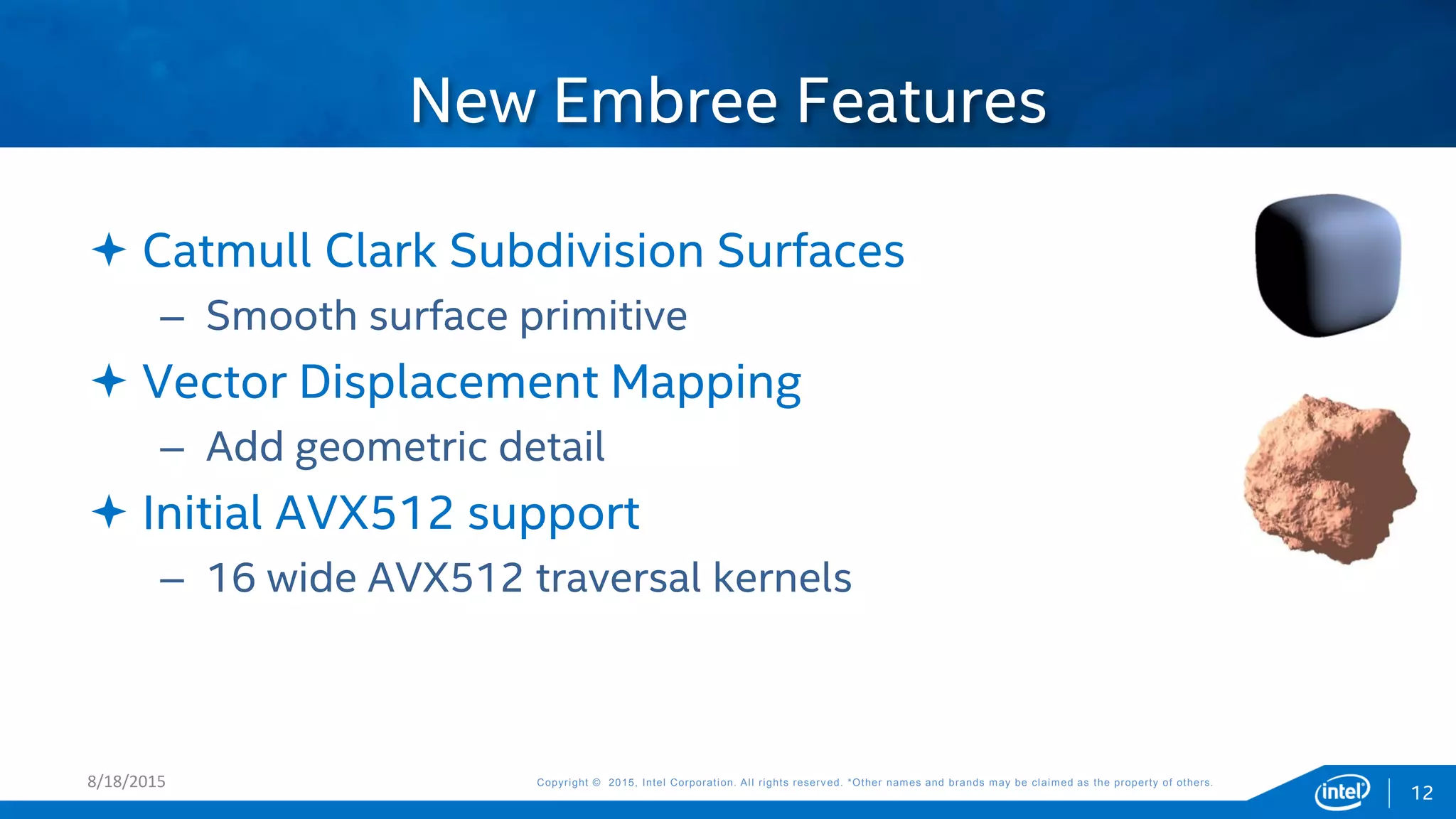 Copyright © 2015, Intel Corporation. All rights reserved. *Other names and brands may be claimed as the property of others.Copyright © 2015, Intel Corporation. All rights reserved. *Other names and brands may be claimed as the property of others.
 Catmull Clark Subdivision Surfaces
– Smooth surface primitive
 Vector Displacement Mapping
– Add geometric detail
 Initial AVX512 support
– 16 wide AVX512 traversal kernels
New Embree Features
8/18/2015
12
 