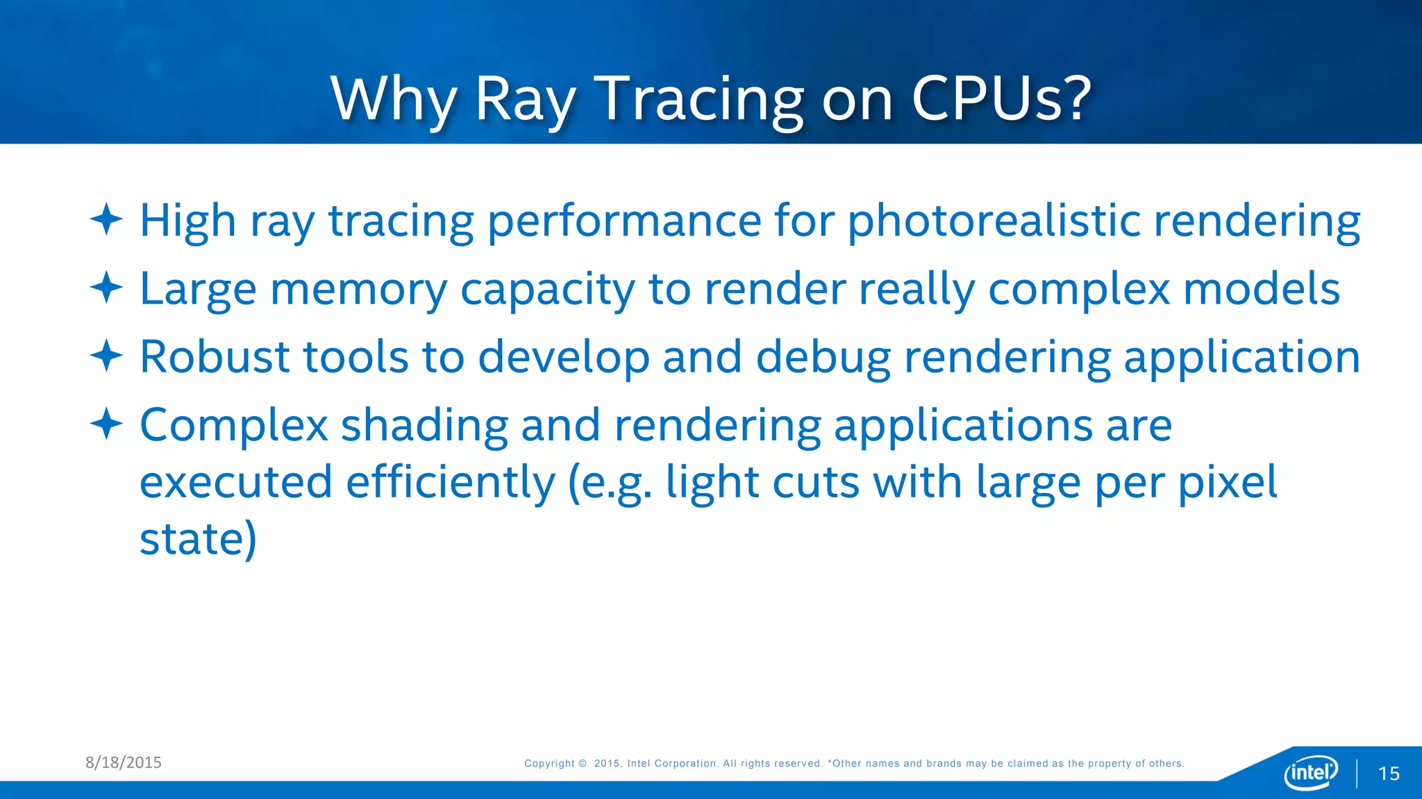 Copyright © 2015, Intel Corporation. All rights reserved. *Other names and brands may be claimed as the property of others.Copyright © 2015, Intel Corporation. All rights reserved. *Other names and brands may be claimed as the property of others.
 High ray tracing performance for photorealistic rendering
 Large memory capacity to render really complex models
 Robust tools to develop and debug rendering application
 Complex shading and rendering applications are
executed efficiently (e.g. light cuts with large per pixel
state)
Why Ray Tracing on CPUs?
8/18/2015
15
 