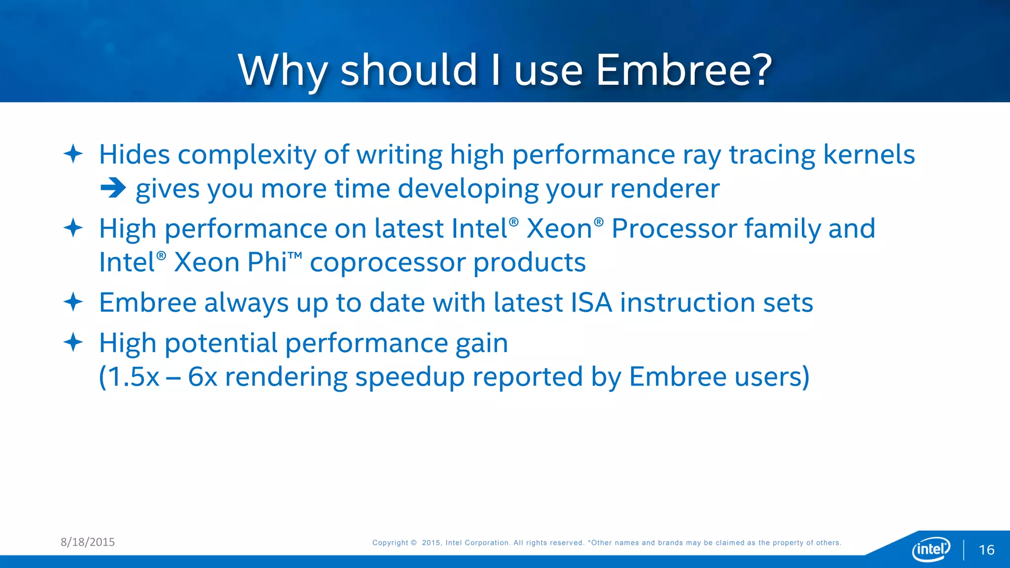 Copyright © 2015, Intel Corporation. All rights reserved. *Other names and brands may be claimed as the property of others.Copyright © 2015, Intel Corporation. All rights reserved. *Other names and brands may be claimed as the property of others.8/18/2015
16
 Hides complexity of writing high performance ray tracing kernels
 gives you more time developing your renderer
 High performance on latest Intel® Xeon® Processor family and
Intel® Xeon Phi™ coprocessor products
 Embree always up to date with latest ISA instruction sets
 High potential performance gain
(1.5x – 6x rendering speedup reported by Embree users)
Why should I use Embree?
 
