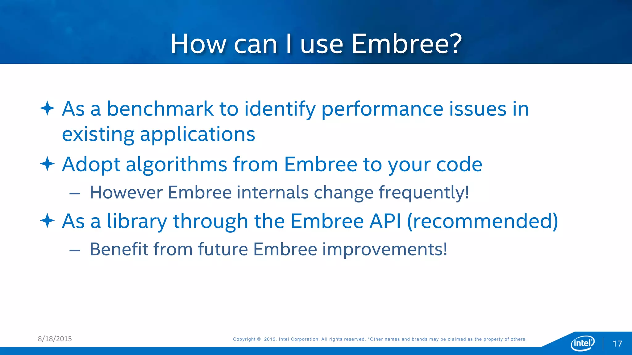 Copyright © 2015, Intel Corporation. All rights reserved. *Other names and brands may be claimed as the property of others.Copyright © 2015, Intel Corporation. All rights reserved. *Other names and brands may be claimed as the property of others.
 As a benchmark to identify performance issues in
existing applications
 Adopt algorithms from Embree to your code
– However Embree internals change frequently!
 As a library through the Embree API (recommended)
– Benefit from future Embree improvements!
How can I use Embree?
8/18/2015
17
 