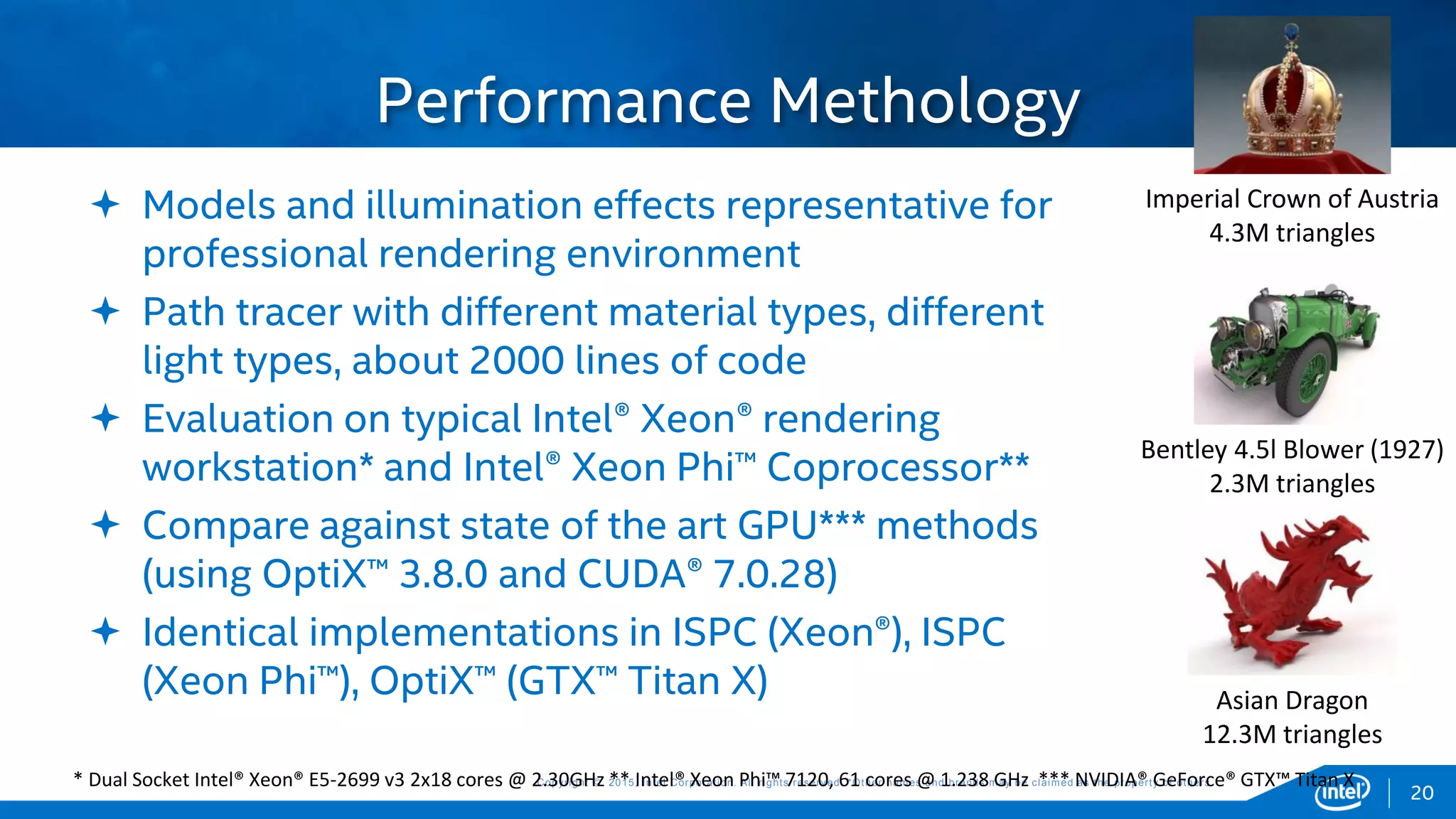 Copyright © 2015, Intel Corporation. All rights reserved. *Other names and brands may be claimed as the property of others.Copyright © 2015, Intel Corporation. All rights reserved. *Other names and brands may be claimed as the property of others.
 Models and illumination effects representative for
professional rendering environment
 Path tracer with different material types, different
light types, about 2000 lines of code
 Evaluation on typical Intel® Xeon® rendering
workstation* and Intel® Xeon Phi™ Coprocessor**
 Compare against state of the art GPU*** methods
(using OptiX™ 3.8.0 and CUDA® 7.0.28)
 Identical implementations in ISPC (Xeon®), ISPC
(Xeon Phi™), OptiX™ (GTX™ Titan X)
Performance Methology
20
Imperial Crown of Austria
4.3M triangles
Bentley 4.5l Blower (1927)
2.3M triangles
Asian Dragon
12.3M triangles
* Dual Socket Intel® Xeon® E5-2699 v3 2x18 cores @ 2.30GHz ** Intel® Xeon Phi™ 7120, 61 cores @ 1.238 GHz *** NVIDIA® GeForce® GTX™ Titan X
 