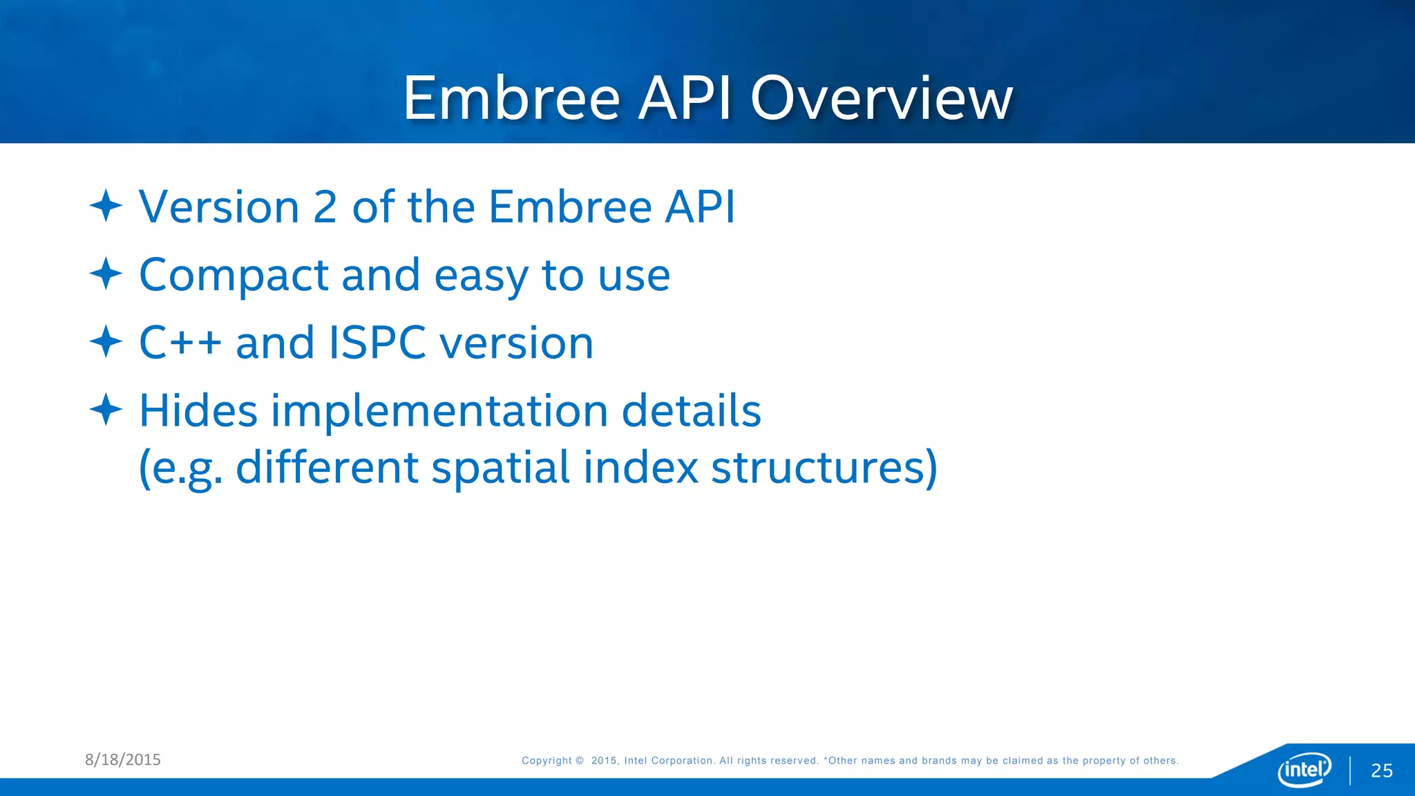 Copyright © 2015, Intel Corporation. All rights reserved. *Other names and brands may be claimed as the property of others.Copyright © 2015, Intel Corporation. All rights reserved. *Other names and brands may be claimed as the property of others.
 Version 2 of the Embree API
 Compact and easy to use
 C++ and ISPC version
 Hides implementation details
(e.g. different spatial index structures)
Embree API Overview
8/18/2015
25
 