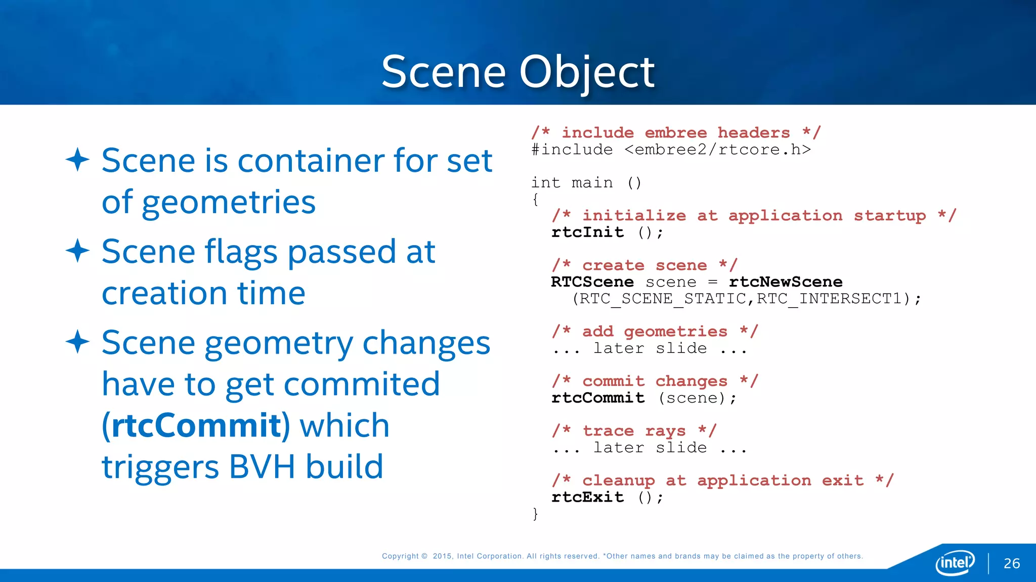 Copyright © 2015, Intel Corporation. All rights reserved. *Other names and brands may be claimed as the property of others.Copyright © 2015, Intel Corporation. All rights reserved. *Other names and brands may be claimed as the property of others.
 Scene is container for set
of geometries
 Scene flags passed at
creation time
 Scene geometry changes
have to get commited
(rtcCommit) which
triggers BVH build
Scene Object
26
/* include embree headers */
#include <embree2/rtcore.h>
int main ()
{
/* initialize at application startup */
rtcInit ();
/* create scene */
RTCScene scene = rtcNewScene
(RTC_SCENE_STATIC,RTC_INTERSECT1);
/* add geometries */
... later slide ...
/* commit changes */
rtcCommit (scene);
/* trace rays */
... later slide ...
/* cleanup at application exit */
rtcExit ();
}
 