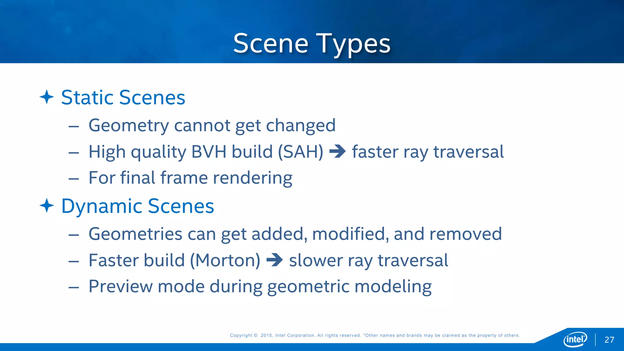 Copyright © 2015, Intel Corporation. All rights reserved. *Other names and brands may be claimed as the property of others.Copyright © 2015, Intel Corporation. All rights reserved. *Other names and brands may be claimed as the property of others.
 Static Scenes
– Geometry cannot get changed
– High quality BVH build (SAH)  faster ray traversal
– For final frame rendering
 Dynamic Scenes
– Geometries can get added, modified, and removed
– Faster build (Morton)  slower ray traversal
– Preview mode during geometric modeling
Scene Types
27
 