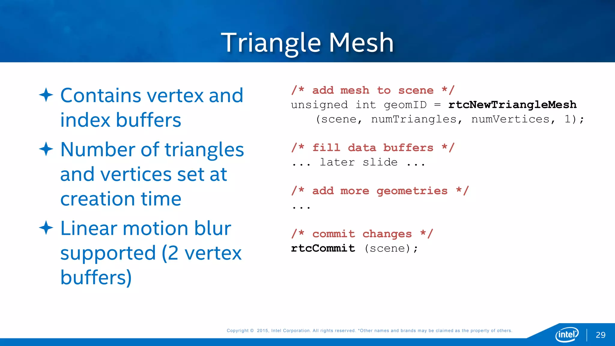Copyright © 2015, Intel Corporation. All rights reserved. *Other names and brands may be claimed as the property of others.Copyright © 2015, Intel Corporation. All rights reserved. *Other names and brands may be claimed as the property of others.
Triangle Mesh
 Contains vertex and
index buffers
 Number of triangles
and vertices set at
creation time
 Linear motion blur
supported (2 vertex
buffers)
/* add mesh to scene */
unsigned int geomID = rtcNewTriangleMesh
(scene, numTriangles, numVertices, 1);
/* fill data buffers */
... later slide ...
/* add more geometries */
...
/* commit changes */
rtcCommit (scene);
29
 