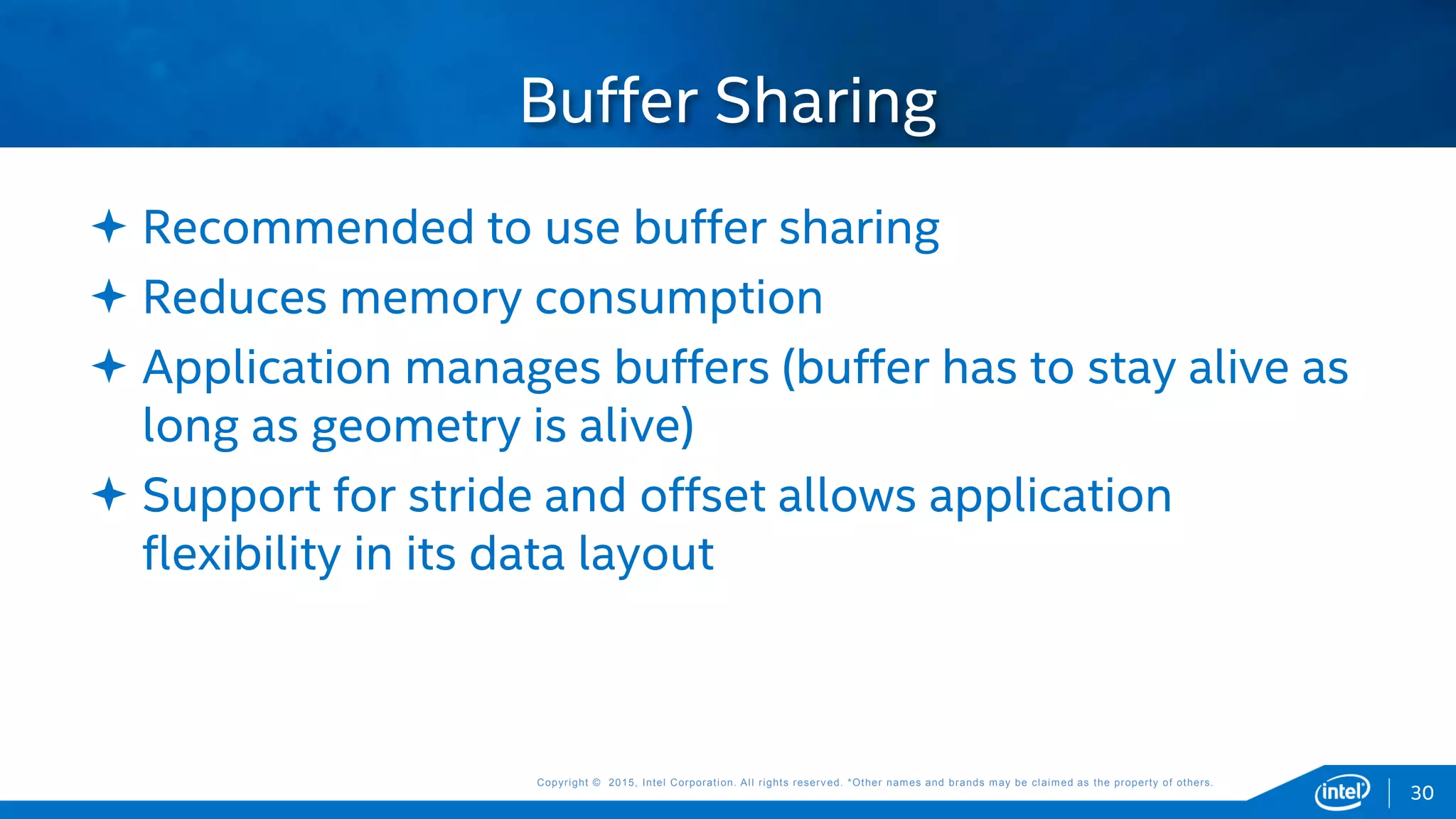 Copyright © 2015, Intel Corporation. All rights reserved. *Other names and brands may be claimed as the property of others.Copyright © 2015, Intel Corporation. All rights reserved. *Other names and brands may be claimed as the property of others.
 Recommended to use buffer sharing
 Reduces memory consumption
 Application manages buffers (buffer has to stay alive as
long as geometry is alive)
 Support for stride and offset allows application
flexibility in its data layout
Buffer Sharing
30
 