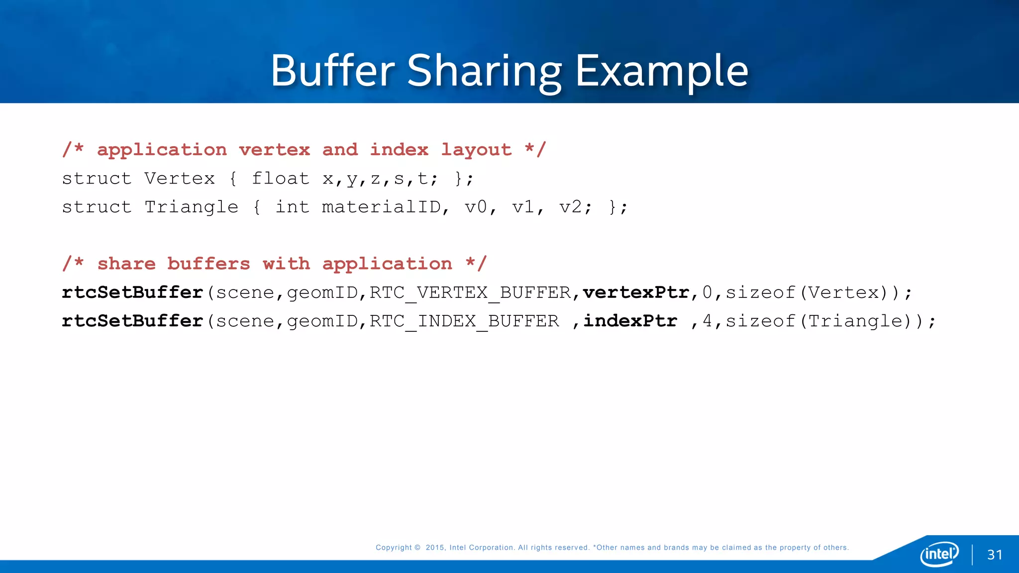 Copyright © 2015, Intel Corporation. All rights reserved. *Other names and brands may be claimed as the property of others.Copyright © 2015, Intel Corporation. All rights reserved. *Other names and brands may be claimed as the property of others.
Buffer Sharing Example
/* application vertex and index layout */
struct Vertex { float x,y,z,s,t; };
struct Triangle { int materialID, v0, v1, v2; };
/* share buffers with application */
rtcSetBuffer(scene,geomID,RTC_VERTEX_BUFFER,vertexPtr,0,sizeof(Vertex));
rtcSetBuffer(scene,geomID,RTC_INDEX_BUFFER ,indexPtr ,4,sizeof(Triangle));
31
 