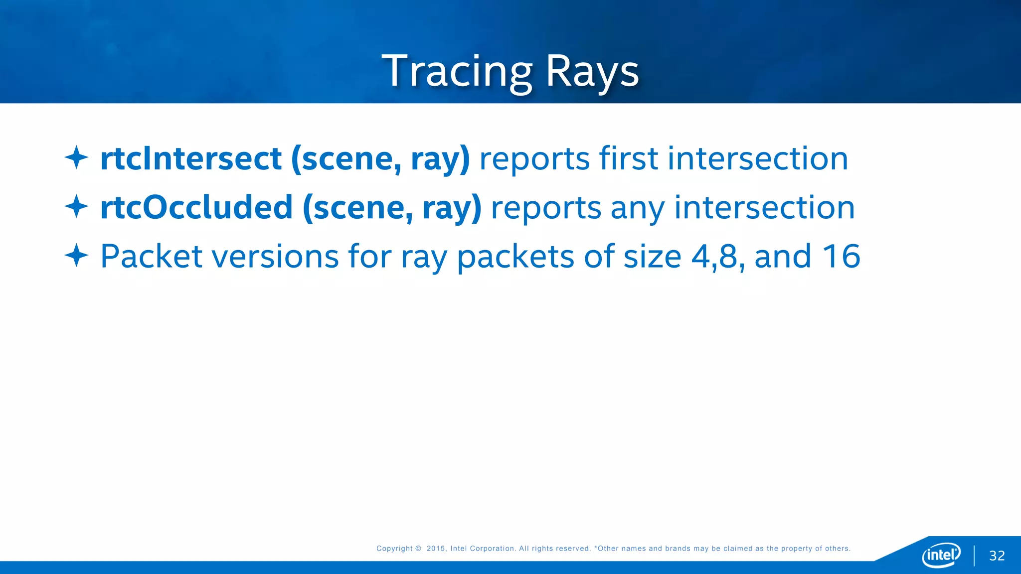 Copyright © 2015, Intel Corporation. All rights reserved. *Other names and brands may be claimed as the property of others.Copyright © 2015, Intel Corporation. All rights reserved. *Other names and brands may be claimed as the property of others.
Tracing Rays
 rtcIntersect (scene, ray) reports first intersection
 rtcOccluded (scene, ray) reports any intersection
 Packet versions for ray packets of size 4,8, and 16
32
 