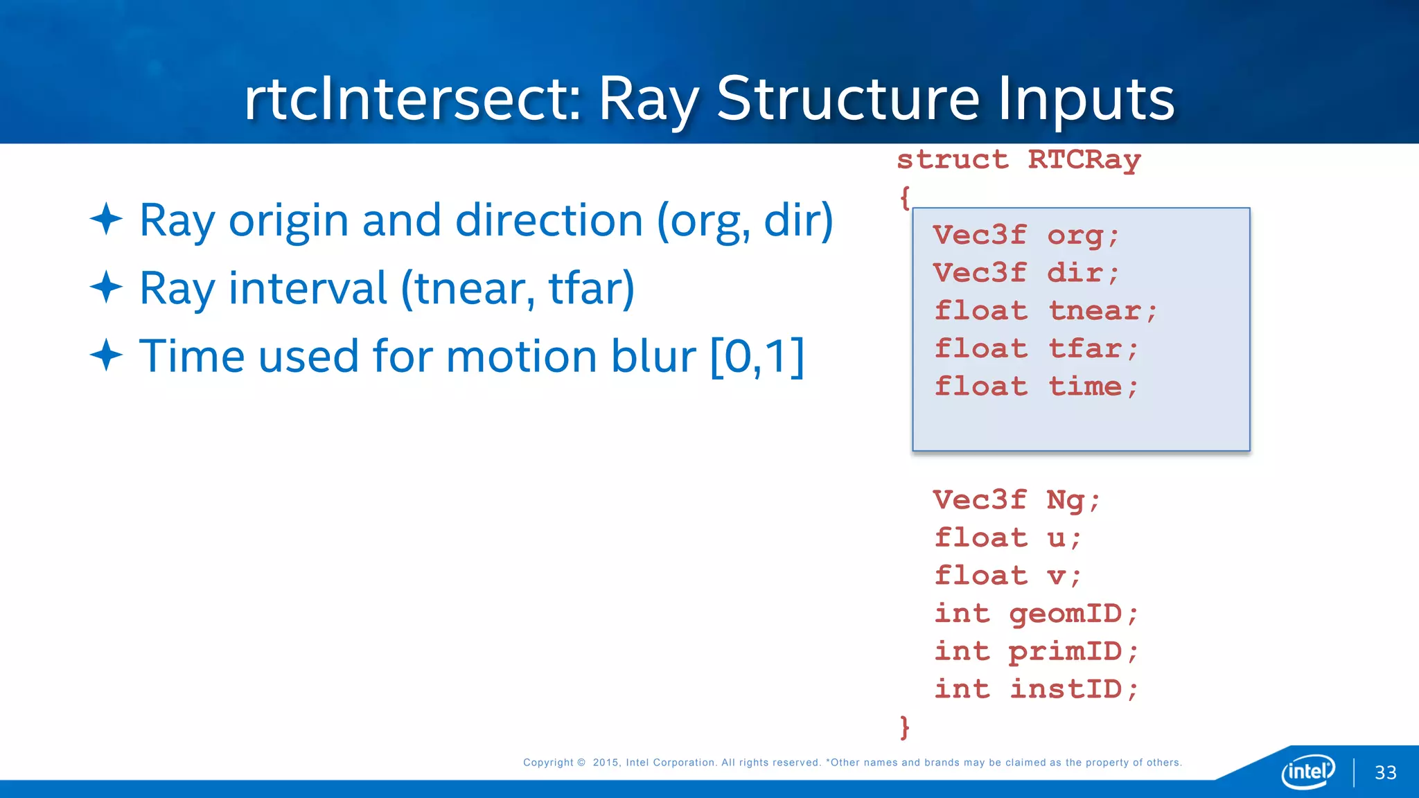 Copyright © 2015, Intel Corporation. All rights reserved. *Other names and brands may be claimed as the property of others.Copyright © 2015, Intel Corporation. All rights reserved. *Other names and brands may be claimed as the property of others.
rtcIntersect: Ray Structure Inputs
 Ray origin and direction (org, dir)
 Ray interval (tnear, tfar)
 Time used for motion blur [0,1]
struct RTCRay
{
Vec3f org;
Vec3f dir;
float tnear;
float tfar;
float time;
Vec3f Ng;
float u;
float v;
int geomID;
int primID;
int instID;
}
33
 