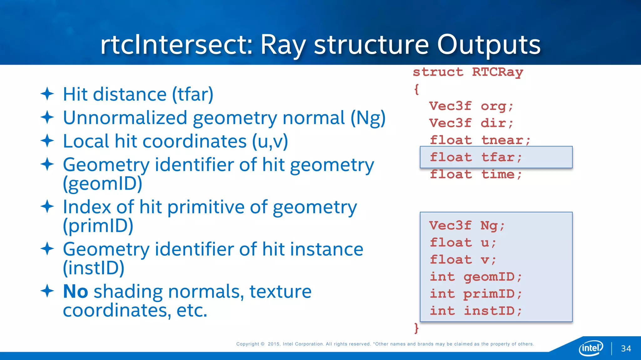 Copyright © 2015, Intel Corporation. All rights reserved. *Other names and brands may be claimed as the property of others.Copyright © 2015, Intel Corporation. All rights reserved. *Other names and brands may be claimed as the property of others.
rtcIntersect: Ray structure Outputs
 Hit distance (tfar)
 Unnormalized geometry normal (Ng)
 Local hit coordinates (u,v)
 Geometry identifier of hit geometry
(geomID)
 Index of hit primitive of geometry
(primID)
 Geometry identifier of hit instance
(instID)
 No shading normals, texture
coordinates, etc.
struct RTCRay
{
Vec3f org;
Vec3f dir;
float tnear;
float tfar;
float time;
Vec3f Ng;
float u;
float v;
int geomID;
int primID;
int instID;
}
34
 