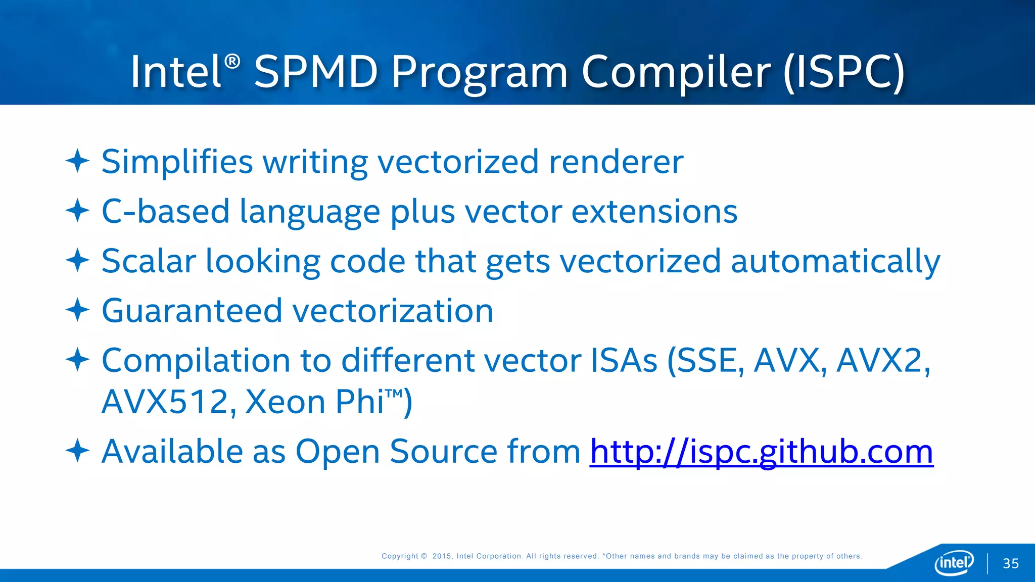 Copyright © 2015, Intel Corporation. All rights reserved. *Other names and brands may be claimed as the property of others.Copyright © 2015, Intel Corporation. All rights reserved. *Other names and brands may be claimed as the property of others.
35
 Simplifies writing vectorized renderer
 C-based language plus vector extensions
 Scalar looking code that gets vectorized automatically
 Guaranteed vectorization
 Compilation to different vector ISAs (SSE, AVX, AVX2,
AVX512, Xeon Phi™)
 Available as Open Source from http://ispc.github.com
Intel® SPMD Program Compiler (ISPC)
 