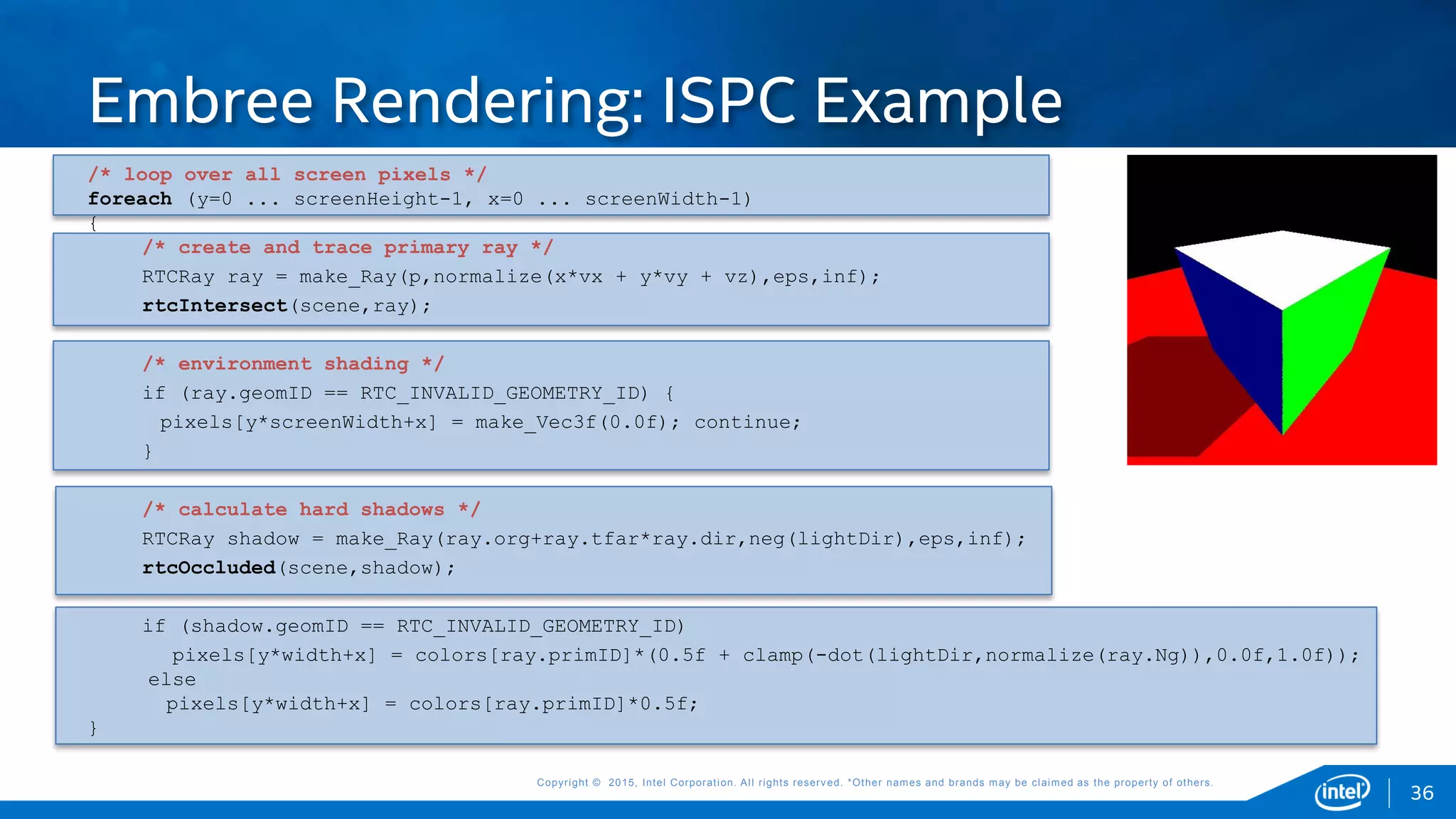 Copyright © 2015, Intel Corporation. All rights reserved. *Other names and brands may be claimed as the property of others.Copyright © 2015, Intel Corporation. All rights reserved. *Other names and brands may be claimed as the property of others.
/* loop over all screen pixels */
foreach (y=0 ... screenHeight-1, x=0 ... screenWidth-1)
{
/* create and trace primary ray */
RTCRay ray = make_Ray(p,normalize(x*vx + y*vy + vz),eps,inf);
rtcIntersect(scene,ray);
/* environment shading */
if (ray.geomID == RTC_INVALID_GEOMETRY_ID) {
pixels[y*screenWidth+x] = make_Vec3f(0.0f); continue;
}
/* calculate hard shadows */
RTCRay shadow = make_Ray(ray.org+ray.tfar*ray.dir,neg(lightDir),eps,inf);
rtcOccluded(scene,shadow);
if (shadow.geomID == RTC_INVALID_GEOMETRY_ID)
pixels[y*width+x] = colors[ray.primID]*(0.5f + clamp(-dot(lightDir,normalize(ray.Ng)),0.0f,1.0f));
else
pixels[y*width+x] = colors[ray.primID]*0.5f;
}
Embree Rendering: ISPC Example
36
 