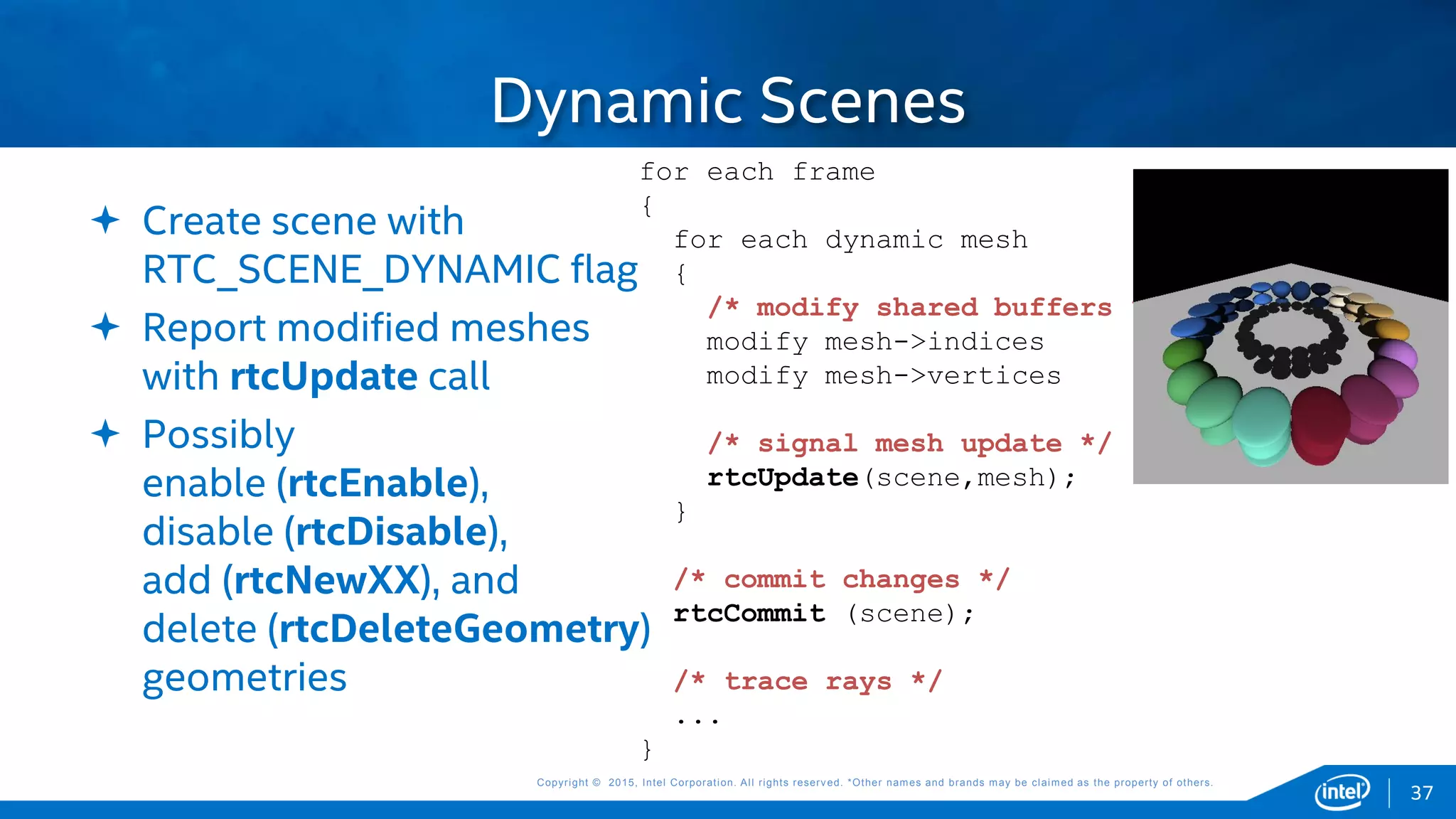 Copyright © 2015, Intel Corporation. All rights reserved. *Other names and brands may be claimed as the property of others.Copyright © 2015, Intel Corporation. All rights reserved. *Other names and brands may be claimed as the property of others.
Dynamic Scenes
 Create scene with
RTC_SCENE_DYNAMIC flag
 Report modified meshes
with rtcUpdate call
 Possibly
enable (rtcEnable),
disable (rtcDisable),
add (rtcNewXX), and
delete (rtcDeleteGeometry)
geometries
for each frame
{
for each dynamic mesh
{
/* modify shared buffers */
modify mesh->indices
modify mesh->vertices
/* signal mesh update */
rtcUpdate(scene,mesh);
}
/* commit changes */
rtcCommit (scene);
/* trace rays */
...
}
37
 