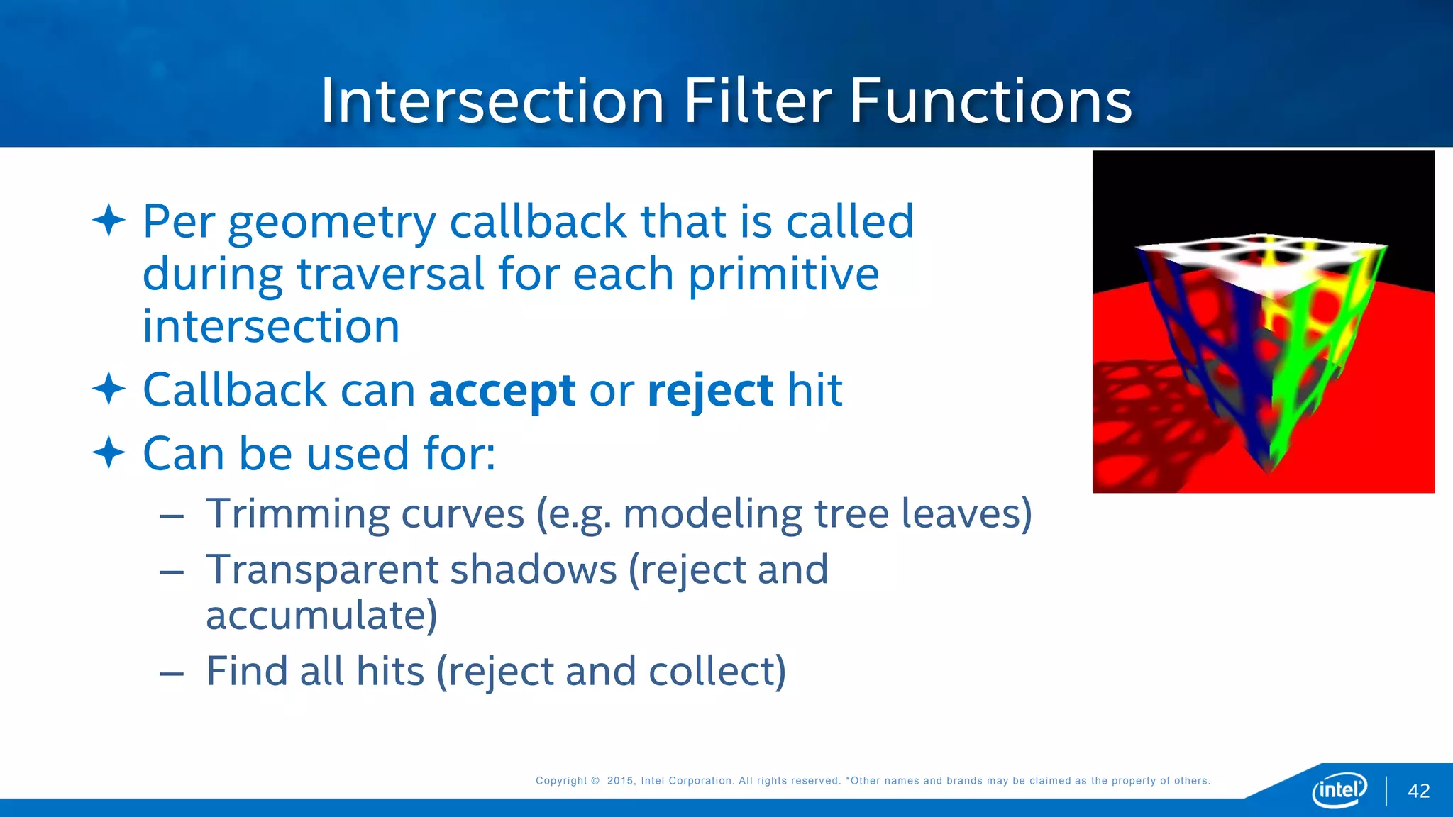 Copyright © 2015, Intel Corporation. All rights reserved. *Other names and brands may be claimed as the property of others.Copyright © 2015, Intel Corporation. All rights reserved. *Other names and brands may be claimed as the property of others.
 Per geometry callback that is called
during traversal for each primitive
intersection
 Callback can accept or reject hit
 Can be used for:
– Trimming curves (e.g. modeling tree leaves)
– Transparent shadows (reject and
accumulate)
– Find all hits (reject and collect)
Intersection Filter Functions
42
 